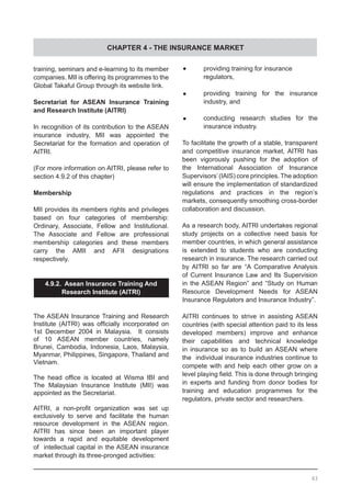 CHAPTER 4 - THE INSURANCE MARKET
•	 providing training for insurance
	 regulators,
•	 providing training for the insurance
	 industry, and
•	 conducting research studies for the
	 insurance industry.
To facilitate the growth of a stable, transparent
and competitive insurance market, AITRI has
been vigorously pushing for the adoption of
the International Association of Insurance
Supervisors’(IAIS) core principles. The adoption
will ensure the implementation of standardized
regulations and practices in the region’s
markets, consequently smoothing cross-border
collaboration and discussion.
As a research body, AITRI undertakes regional
study projects on a collective need basis for
member countries, in which general assistance
is extended to students who are conducting
research in insurance. The research carried out
by AITRI so far are “A Comparative Analysis
of Current Insurance Law and Its Supervision
in the ASEAN Region” and “Study on Human
Resource Development Needs for ASEAN
Insurance Regulators and Insurance Industry”.
AITRI continues to strive in assisting ASEAN
countries (with special attention paid to its less
developed members) improve and enhance
their capabilities and technical knowledge
in insurance so as to build an ASEAN where
the individual insurance industries continue to
compete with and help each other grow on a
level playing field. This is done through bringing
in experts and funding from donor bodies for
training and education programmes for the
regulators, private sector and researchers.
training, seminars and e-learning to its member
companies. MII is offering its programmes to the
Global Takaful Group through its website link.
Secretariat for ASEAN Insurance Training
and Research Institute (AITRI)
In recognition of its contribution to the ASEAN
insurance industry, MII was appointed the
Secretariat for the formation and operation of
AITRI.
(For more information on AITRI, please refer to
section 4.9.2 of this chapter)
Membership
MII provides its members rights and privileges
based on four categories of membership:
Ordinary, Associate, Fellow and Institutional.
The Associate and Fellow are professional
membership categories and these members
carry the AMII and AFII designations
respectively.
4.9.2. Asean Insurance Training And
Research Institute (AITRI)
	
The ASEAN Insurance Training and Research
Institute (AITRI) was officially incorporated on
1st December 2004 in Malaysia. It consists
of 10 ASEAN member countries, namely
Brunei, Cambodia, Indonesia, Laos, Malaysia,
Myanmar, Philippines, Singapore, Thailand and
Vietnam.
The head office is located at Wisma IBI and
The Malaysian Insurance Institute (MII) was
appointed as the Secretariat.
AITRI, a non-profit organization was set up
exclusively to serve and facilitate the human
resource development in the ASEAN region.
AITRI has since been an important player
towards a rapid and equitable development
of intellectual capital in the ASEAN insurance
market through its three-pronged activities:
63
 