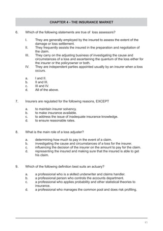 CHAPTER 4 - THE INSURANCE MARKET
65
6.	 Which of the following statements are true of loss assessors?
	 I.	 They are generally employed by the insured to assess the extent of the
		 damage or loss settlement.
	 II.	 They frequently assists the insured in the preparation and negotiation of
		 the claim.
	 III.	 They carry on the adjusting business of investigating the cause and
		 circumstances of a loss and ascertaining the quantum of the loss either for
		 the insurer or the policyowner or both.
	 IV.	 They are independent parties appointed usually by an insurer when a loss
	 	 occurs. 								
	 a.	 I and II.
	 b.	 II and III.
	 c.	 III and IV.
	 d.	 All of the above.	
7.	 Insurers are regulated for the following reasons, EXCEPT
	 a.	 to maintain insurer solvency.
	 b.	 to make insurance available.				
	 c.	 to address the issue of inadequate insurance knowledge.
	 d.	 to ensure reasonable rates.
8.	 What is the main role of a loss adjuster?
	 a.	 determining how much to pay in the event of a claim.	
	 b.	 investigating the cause and circumstances of a loss for the insurer.
	 c.	 influencing the decision of the insurer on the amount to pay for the claim.
	 d.	 representing the insured and making sure that the insured is able to get
		 his claim.
9.	 Which of the following definition best suits an actuary?	
	 a.	 a professional who is a skilled underwriter and claims handler.
	 b.	 a professional person who controls the accounts department.
	 c.	 a professional who applies probability and other statistical theories to 	
		 insurance.
	 d.	 a professional who manages the common pool and does risk profiling.
 