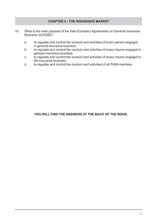 CHAPTER 4 - THE INSURANCE MARKET
66
10.	 What is the main purpose of the Inter-Company Agreements on General Insurance
	 Business (ICAGIB)?	
	 a.	 to regulate and control the conduct and activities of every person engaged
		 in general insurance business. 				
	 b.	 to regulate and control the conduct and activities of every insurer engaged in
	 general insurance business.
	 c.	 to regulate and control the conduct and activities of every insurer engaged in
	 	 life insurance business.
	 d.	 to regulate and control the conduct and activities of all PIAM members.
YOU WILL FIND THE ANSWERS AT THE BACK OF THE BOOK.
 