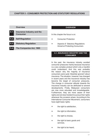 CHAPTER 5 - CONSUMER PROTECTION AND STATUTORY REGULATIONS
OVERVIEW
In this chapter the focus is on:
•	 Consumer Protection
•	 Aspects of Statutory Regulations
	 Aimed at Protecting Consumers
5.1. INSURANCE INDUSTRY AND THE
CONSUMER
In the past, the insurance industry avoided
consumer pressures mainly because insurance
is a very complex product which only a handful
could understand. And this was probably
the reason why the majority of insurance
consumers were quite ‘blissfully ignorant’ about
insurance. The situation, however, has changed
in recent years and the insurance industry has
become the target of consumer pressures.
The change in consumer attitude towards the
insurance industry can be attributed to several
developments. Firstly, Malaysian consumers
are now more educated and knowledgeable.
Furthermore, they are more aware of their
rights and are less hesitant to pursue their rights
whenever the occasion arises. According to the
International Consumer Movement, consumers
have eight basic rights:
•	 the right to satisfaction,
•	 	 the right to information,
•	 	 the right to choose,
•	 	 the right to basic goods and
	 services,
•	 	 the right to be heard,
	 Overview 					
			
5.1.	 Insurance Industry and the
	 Consumer				
5.2.	 Self-Regulation	
5.3.	 Statutory Regulation			
			
5.4.	 The Companies Act, 1965
67
 