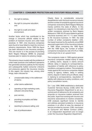 CHAPTER 5 - CONSUMER PROTECTION AND STATUTORY REGULATIONS
	•	 the right to redress,
	•	 the right to consumer education,
	 and
	•	 the right to a safe and clean
	 environment.
Another factor which has contributed to the
change in consumer attitude relates to the
problem of insolvent insurers and unfair trade
practices. In 1987, nine insurance companies
were found to have failed to meet the minimum
solvency requirements. Since 1998 this figure
has been reduced to one insurance company.
This one insurer is in the process of providing
Bank Negara Malaysia (BNM) its proposed
business plan to restore its solvency margin.
The solvency issue coupled with the problems of
unfair trade practices and inefficient operations
has generated adverse publicity for the industry
and subsequently fuelled consumer criticisms
and pressures against the insurance industry.
In this regard, the industry has, among other
things, been criticized for:
	•	 unreasonable delay in the settlement
	 of claims;
	•	 unfair claims settlement;
	•	 operating at high marketing costs,
	 collusion and price-fixing;
	•	 poor service;
	•	 providing incomplete and false
	 information;
	•	 resorting to pressure selling; and
	•	 lack of professionalism.
Clearly there is considerable consumer
dissatisfaction with the local insurance industry
and the number of complaints against insurance
companies received by Bank Negara Malaysia
merely confirms this state of affairs. In this
regard, it is interesting to note that of the 1,325
written complaints received by Bank Negara
Malaysia in 1999, 82.9% were related to general
insurance business and 17.1 % were related
to life insurance business. In 1997, the total
number of written complaints totalled 1,259,
the lowest received by the authority since BNM
assumed supervision of the insurance industry
in 1988. When comparing the 1999 figure
with the 1998 figure, the number of written
complaints increased at a rate of 6.4% in 1999,
continuing to be on an upward trend.
The complaints made in 1999 against general
insurance companies related mainly to delay
in settling claims, dispute in claims amount
offered, delay in replying to correspondence,
repudiation of liability with reference to policy
conditions,andagencymatters.Thecomplaints
made against life insurance companies related
mainly to agency matters, delay in settling
claims, dispute in claims amount offered, delay
in replying to correspondence, repudiation of
liability with reference to policy conditions, and
policy cancellation issues..
On 1 July 1998, BNM established a dedicated
Customer Services Bureau (CSB) within the
Insurance Regulation Department to act as a
central point of reference for all complaints and
enquiries on insurance matters received from
the public. Apart from working with insurers and
insurance associations to resolve complaints,
CSB analyses significant trends to identify
and address persistent problems in insurance
practices in an effort to raise the standard of
service provided by insurers. CSB, now known
as Consumer and Market Conduct (CMC),
is an independent department and no longer
under the Insurance Regulation Department.
68
 