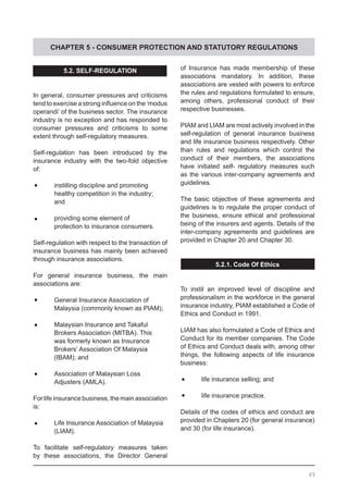 CHAPTER 5 - CONSUMER PROTECTION AND STATUTORY REGULATIONS
5.2. SELF-REGULATION
In general, consumer pressures and criticisms
tend to exercise a strong influence on the ‘modus
operandi’ of the business sector. The insurance
industry is no exception and has responded to
consumer pressures and criticisms to some
extent through self-regulatory measures.
Self-regulation has been introduced by the
insurance industry with the two-fold objective
of:
	•	 instilling discipline and promoting
	 healthy competition in the industry;
	 and
	•	 providing some element of
	 protection to insurance consumers.
Self-regulation with respect to the transaction of
insurance business has mainly been achieved
through insurance associations.
For general insurance business, the main
associations are:
	•	 General Insurance Association of
	 Malaysia (commonly known as PIAM);
	•	 Malaysian Insurance and Takaful
	 Brokers Association (MITBA). This
	 was formerly known as Insurance
	 Brokers’ Association Of Malaysia
	 (IBAM); and
	•	 Association of Malaysian Loss
	 Adjusters (AMLA).
For life insurance business, the main association
is:
	•	 Life Insurance Association of Malaysia
	 (LIAM).
To facilitate self-regulatory measures taken
by these associations, the Director General
of Insurance has made membership of these
associations mandatory. In addition, these
associations are vested with powers to enforce
the rules and regulations formulated to ensure,
among others, professional conduct of their
respective businesses.
PIAM and LIAM are most actively involved in the
self-regulation of general insurance business
and life insurance business respectively. Other
than rules and regulations which control the
conduct of their members, the associations
have initiated self- regulatory measures such
as the various inter-company agreements and
guidelines.
The basic objective of these agreements and
guidelines is to regulate the proper conduct of
the business, ensure ethical and professional
being of the insurers and agents. Details of the
inter-company agreements and guidelines are
provided in Chapter 20 and Chapter 30.
5.2.1. Code Of Ethics
To instil an improved level of discipline and
professionalism in the workforce in the general
insurance industry, PIAM established a Code of
Ethics and Conduct in 1991.
LIAM has also formulated a Code of Ethics and
Conduct for its member companies. The Code
of Ethics and Conduct deals with, among other
things, the following aspects of life insurance
business:
	•	 life insurance selling; and
	•	 life insurance practice.
Details of the codes of ethics and conduct are
provided in Chapters 20 (for general insurance)
and 30 (for life insurance).
69
 