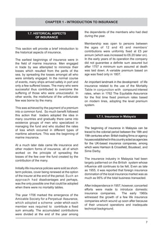 7
1.7. HISTORICAL ASPECTS
OF INSURANCE
This section will provide a brief introduction to
the historical aspects of insurance.
The earliest beginnings of insurance were in
the field of marine insurance. Men engaged
in trade by sea attempted to minimize their
losses which resulted from the perils of the
sea, by spreading the losses amongst all who
were similarly engaged. In the normal course
of events, many ships arrived safely in port and
only a few suffered losses. The many who were
successful thus contributed to overcome the
suffering of those who were unsuccessful. In
other words, the misfortune of the unfortunate
few was borne by the many.
This was achieved by the payment of a premium
into a common fund.  So much benefit followed
this action that traders adopted the idea in
many countries and gradually there came into
existence groups of men who specialized in
managing the fund and who studied the rates
of loss which occurred in different types of
maritime adventure. This was the beginning of
marine insurance.
At a much later date came life insurance and
other modern forms of insurance, all of which
worked on the principle of spreading the
losses of the few over the fund created by the
contribution of the many.
Initially life insurance policies were sold as short-
term policies, cover being renewed at the option
of the insurer at the end of the period. Such an
approach had disadvantages and perhaps,
was the only possible one that could be adopted
when there were no mortality tables.
The year 1706 marked the emergence of the
Amicable Society for a Perpetual Assurance,
which adopted a scheme under which each
member was required to  contribute a fixed
sum annually. The accumulated contributions
were divided at the end of the year among
the dependents of the members who had died
during the year.
Membership was open to persons between
the ages of 12 and 45 and members’
contributions were uniformly fixed at £5 per
annum (which was increased to £6.20 later on).
In the early years of its operation the company
did not guarantee a definite sum assured but
after 1757 a minimum sum assured at death
was laid down. A variable premium based on
age was fixed only in 1807.
An important landmark in the development of life
insurance related to the use of the Mortality
Table in conjunction with compound interest
rates, when in 1762 The Equitable Assurance
for the first time fixed premium rates based
on modern lines, adopting the level premium
system.
1.7.1. Insurance in Malaysia
The beginning of insurance in Malaysia can be
traced to the colonial period between the 18th and
19th centuries when  British trading firms or agency
housesestablishedinthiscountryactedasagencies
for the UK-based insurance companies, among
which were Harrison & Crossfield, Boustead, and
Sime Darby.
The insurance industry in Malaysia had been
largely patterned on the British system whose
influence still continues to be felt. Even as late
as 1955, it was reported that foreign insurance
domination of the local insurance market was as
much as 95% of the total business transacted.
After independence in 1957, however, concerted
efforts were made to introduce domestic
insurance companies.   The early 1960s
witnessed the growth of a few life insurance
companies which wound up soon after because
of their unsound operations and inadequate
technical background.
CHAPTER 1 - INTRODUCTION TO INSURANCE
 