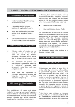 CHAPTER 5 - CONSUMER PROTECTION AND STATUTORY REGULATIONS
5.2.2. Advantages Of Self-Regulation
•	 	 It helps to instil self-discipline among 	
	 insurance companies.
	•	 It avoids the need to introduce
	 legislation to regulate the industry.
	•	 When laws are passed, bureaucratic
	 backup will be required to enforce
	 them.
•	 	 Self-regulatory measures can respond
		 to changing needs faster than legislation.
5.2.3. Disadvantages Of Self-Regulation
	
	•	 Voluntary codes of practice do not
	 have the power of law. In the
	 event of breach by member
	 companies, consumers would not be
	 able to bring any action against them.
	•	 The statements of practice and
	 inter-company agreements drawn up
	 by insurance companies view
	 consumers’ needs from their own
	 perspective; and
	•	 While laws are interpreted by
	 the court, statements of practice are
	 interpreted by the drafters
	 (insurance companies).
5.2.4. Insurer And Takaful Mediation
Bureaus
The establishment of insurer and takaful
mediation bureaus represents a self-regulatory
measure taken in response to the increasing
number of insurance disputes and complaints
against insurance and takaful companies,
including other financial services providers.
In Malaysia, there are two mediation bureaus
for insurance and takaful companies. However,
their purposes and benefits are not aligned
altogether. The two mediation bureaus related
to the insurance and the financial sector are:
	
	•	 Motor Insurers’ Bureau (MIB)
	•	 Financial Mediation Bureau (FMB)
The Motor Insurers’ Bureau was set up with
the aim to compensate innocent victims of road
accidents who cannot recover from negligent
motorists while the Financial Mediation
Bureau was set up with the purpose to provide
dispute resolution procedures for consumers,
policyholders and insurers. The bureaus,
however, do not serve to exclude reference to
legal process provided by the law.
For elaboration, please refer Chapter 4 –
Sections 4.6.1 and 4.6.2.
5.3. STATUTORY REGULATION
5.3.1. Need For Regulation
All businesses are subject to some form of
control either by consumers, self-regulation,
or government regulation. However, there
are some businesses which are subject to all
three forms of regulation, with the degree of
control by each form varying from one type of
business to another. The insurance business
is largely controlled by government regulation
and to a lesser extent, by consumers and self-
regulation. The insurance business is subject
to greater government regulation because of
certain inherent characteristics of the insurance
business.
Firstly, when a buyer purchases an insurance
cover, he is buying an intangible product, which
is a promise by the insurer to pay the insured
upon a certain event occurring. The value of the
70
 