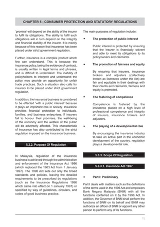 CHAPTER 5 - CONSUMER PROTECTION AND STATUTORY REGULATIONS
‘promise’ will depend on the ability of the insurer
to fulfil its obligations. The ability to fulfil such
obligations will in turn depend on the integrity
and financial stability of the insurer. It is mainly
because of this reason that insurance has been
placed under strict government regulation.
Further, insurance is a complex product which
few can understand. This is because the
insurance policy, being the evidence of contract,
is usually written in legal terms and phrases,
and is difficult to understand. The inability of
policyholders to interpret and understand the
policy may provide an opportunity for unfair
trade practices. Such a situation also calls for
insurers to be placed under strict government
regulation.
In addition, the insurance business is considered
to be effected ‘with a public interest’ because
it plays an important role in society. Insurance
provides financial protection to individuals,
families, and business enterprises. If insurers
fail to honour their promises, the well-being
of the economy and the welfare of the public
will be adversely affected. This characteristic
of insurance has also contributed to the strict
regulation imposed on the insurance business.
5.3.2. Purpose Of Regulation
In Malaysia, regulation of the insurance
business is achieved through the administration
and enforcement of the Insurance Act 1996
(which replaced the 1963 Act from 1 January
1997). The 1996 Act sets out only the broad
standards and policies, leaving the detailed
requirements to be prescribed by regulations
(such as the Insurance Regulations 1996
which came into effect on 1 January 1997) or
specified by way of guidelines, circulars, and
codes of good business practice.
The main purposes of regulation include:
	•	 The protection of public interest
Public interest is protected by ensuring
that the insurer is financially solvent
and able to meet its obligations to its
policyowners and claimants.
	•	 The promotion of fairness and equity
By ensuring that insurers, insurance
brokers and adjusters (collectively
known as licensees under the Act) are
fair and equitable in their dealings with
their clients and claimants, fairness and
equity is promoted.
	•	 The fostering of competence
Competence is fostered by the
insistence placed on a high level of
professional competence and integrity
of insurers, insurance brokers and
adjusters.
	•	 The playing of a developmental role
By encouraging the insurance industry
to take an active part in the economic
development of the country, regulation
plays a developmental role.
5.3.3. Scope Of Regulation
5.3.3.1. Insurance Act 1967
	•	 Part I: Preliminary
Part I deals with matters such as the definitions
of the terms used in the 1996 Act and empowers
Bank Negara Malaysia (BNM) with all the
functions conferred on it by the 1996 Act. In
addition, the Governor of BNM shall perform the
functions of BNM on its behalf and BNM may
authorize an officer of BNM or appoint any other
person to perform any of its functions.
71
 