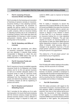CHAPTER 5 - CONSUMER PROTECTION AND STATUTORY REGULATIONS
	•	 Part II: Licensing of Insurer,
	 Insurance Broker and Adjuster
Part II provides for the licensing and revocation
of licensing of persons carrying on insurance,
insurance broking or loss adjusting business.
Among the requirements are provisions to
regulate the paid-up capital of a licensee, in
that a licensee for insurance business has to be
a public company, while an insurance broking
or adjusting business has to be conducted by
a licensed company. Part II also lays down the
responsibilities of a licensee in order to protect
policyowners’ interests during the period of
winding-down of the business.
	•	 Part III: Subsidiary and Office of
	 Licensee
Part III deals with subsidiaries and offices
of insurance companies, insurance brokers
and loss adjusters. It requires these parties
incorporated in Malaysia to obtain the prior
written approval of BNM before they can be
established within or outside Malaysia.
	•	 Part IV: Insurance Funds and
	 Shareholders’ Fund
Part IV requires an insurer to establish separate
insurance funds for its Malaysian and foreign
policies and for its life and general business
as well as to maintain adequate assets in its
insurance funds to meet its insurance funds
liabilities. It also regulates the manner of
withdrawal from the insurance funds, valuing
assets and determining liabilities, maintenance
of solvency margins as well as registering of
policies and claims.
	•	 Part V: Direction and Control of
	 Defaulting Insurer
Part V provides for the setting up of an early
warning system.An insurer that is just complying
with the minimum solvency margin but having
adverse business results or that is deficient in
its solvency margin is required to notify and
submit to BNM a plan to improve its financial
condition.
	•	 Part VI: Management of Licensee
Part VI makes it necessary to secure the
approval of the Finance Minister (in the case of
an insurer) and BNM (in the case of an insurance
broker and loss adjuster) before a person can
enter into an agreement or arrangement to
acquire or dispose of any interest in shares
of more than 5% in an insurance company,
an insurance broking firm or a loss adjusting
firm incorporated in Malaysia. This part also
requires an insurer, an insurance broker or a
loss adjuster to seek and obtain BNM approval
before appointing a director or chief executive
officer. A director, chief executive officer or
manager to be appointed must be a “fit and
proper person” and also a resident in Malaysia
during the period of his appointment.
The criteria for a “fit and proper person” are
prescribed by way of regulations.
	•	 Part VII: Auditor, Actuary and
	 Accounts
Part VII deals with matters relating to the auditor,
actuary, and the accounts of a licensee.
The 1996 Act also places a responsibility on the
licensee, its director, controller or employee to
cooperatewiththeauditorandappointedactuary
by furnishing information requested by them
and by ensuring that the information furnished
is complete and not false or misleading.
	•	 Part VIII: Examination
Part VIII makes provisions with regard to the
examination of insurers, insurance brokers, and
loss adjusters. BNM is accorded the power to
examine, from time to time without giving prior
notice, the documents of these companies,
or their agents, in or outside Malaysia. It also
empowersBNMtoexaminethedirectorsofthese
companies or their agents, the policyowners
72
 