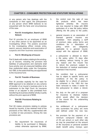 CHAPTER 5 - CONSUMER PROTECTION AND STATUTORY REGULATIONS
or any person who has dealings with the
companies or their agent, the policyowners
or any person whom BNM believes to be
acquainted with the facts and circumstances
of the case.
	•	 Part IX: Investigation, Search and
	 Seizure
Part IX provides for an employee of BNM
or any other person to be appointed as an
investigating officer. The powers accorded
to the investigating officer include entry,
search, seizure, detention and examination of
suspects and their business associates.
	•	 Part X: Winding-Up of Insurer
Part X deals with matters relating to the winding-
up of insurers, including the provision that
liabilities of policyowners and claimants shall
have priority over all unsecured liabilities other
than preferential debts under the Companies
Act 1965, to the extent that they are apportioned
to the insurance fund.
	•	 Part XI: Transfer of Business
Part XI provides explicitly for the need for
BNM approval to be obtained on any scheme
of transfer of an insurer’s business prior to its
submission to the High Court. An insurance
broker or an adjuster is also prohibited from
transferring its business whether wholly or partly
without the prior approval of BNM.
	•	 Part XII: Provisions Relating to
	 Policies
Part XII makes provisions relating to policies
issued by insurers. It has retained most of the
provisions of the 1963 Act, supplemented with
a number of new provisions. Among the new
provisions are:
a.	 the requirement for insurances of
	 liability to be purchased in Malaysia,
	 unless otherwise approved by BNM;
b.	 the control over the sale of new
	 life products which has been
	 tightened whereby life insurers
	 are now required to lodge with BNM
	 particulars of a new life policy before
	 offering the life policy to the public;
c.	 general insurers or an association of
	 licensed general insurers are
	 prohibited from adopting a tariff
	 of premium rates, policy terms and
	 conditions for a description of
	 policy, which are obligatorily
	 applicable to a general insurer,
	 except with the approval of BNM;
d.	 a policyowner is allowed to return
	 a life policy within 15 days after
	 its delivery, without having to give
	 any reason and the insurer has
	 to refund the premium subject to
	 the deduction of medical examination
	 expenses it has incurred;
e.	 the condition that a policyowner
	 has to object to specific terms and
	 conditions of the life policy to
	 be eligible for a refund of premium
	 as contained in the 1963 Act has
	 been removed to make it easier for
	 the policyowner to obtain a refund;
f.	 the duty on the part of a proposer
	 for insurance to disclose matters
	 which would affect the decision
	 of the insurer for his underwriting
	 consideration;
g.	 the entitlement of a policyowner
	 who surrenders his policy are more
	 well defined under the new law;
h.	 the provision for the payment of a
	 minimum compound interest rate
	 of 4% per annum or such other rate
	 as may be prescribed on the amount
	 of life insurance or personal accident
	 death benefit policy moneys upon
73
 