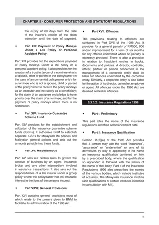 CHAPTER 5 - CONSUMER PROTECTION AND STATUTORY REGULATIONS
	 the expiry of 60 days from the date
	 of the insurer’s receipt of the claim
	 intimation until the date of payment.
	•	 Part XIII: Payment of Policy Moneys
	 Under a Life Policy or Personal
	 Accident Policy
Part XIII provides for the expeditious payment
of policy moneys under a life policy or a
personal accident policy. It also provides for the
creation of a trust in favour of a nominee who is
a spouse, child or parent of the policyowner (in
the case of an unmarried policyowner only); for
a nominee who is not a spouse, child or parent
of the policyowner to receive the policy moneys
as an executor and not solely as a beneficiary;
for the claim of an assignee and pledge to have
priority over the claim of a nominee; and for the
payment of policy moneys where there is no
nomination.
	•	 Part XIV: Insurance Guarantee
	 Scheme Fund
Part XIV provides for the establishment and
utilization of the insurance guarantee scheme
funds (IGSFs). It authorizes BNM to establish
separate IGSFs for Malaysian life policies and
Malaysian general policies and sets out the
amounts payable into these funds.
	•	 Part XV: Miscellaneous
Part XV sets out certain rules to govern the
conduct of business by an agent, insurance
broker and any other intermediary involved
in insurance transactions. It also sets out the
responsibilities of a life insurer under a group
policy where the policyowner has no insurable
interest in the lives of the persons insured.
	•	 Part VXVI: General Provisions
Part XVI contains general provisions most of
which relate to the powers given to BNM to
facilitate its administration of the 1996 Act.
	•	 Part XVII: Offences
The provisions relating to offences are
contained in Part XVII of the 1996 Act. It
provides for a general penalty of RM500, 000
and/or imprisonment for a term of six months
for any offence committed where no penalty is
expressly provided. There is also a provision
in relation to fraudulent entries in books,
documents and policies. A director, controller,
officer, partner or person concerned in the
management of a corporate entity shall be
liable for offences committed by the corporate
entity. Similarly, a corporate entity is also liable
for the action of its director, controller, employee
or agent. All offences under the 1996 Act are
deemed seizeable offences.
5.3.3.2. Insurance Regulations 1996
	•	 Part I: Preliminary
This part cites the name of the insurance
regulations and their commencement date.
	•	 Part II: Insurance Qualification
Section 11(2)(a) of the 1996 Act provides
that a person may use the word “insurance”,
“assurance” or “underwriter” or any of its
derivatives by way of appending to his name
an insurance qualification conferred on him
by a prescribed body, where the qualification
so appended is followed with the initials of
the name of that body. Part II of the Insurance
Regulations 1996 also prescribes the names
of the various bodies, which include institutes
of actuaries, The Malaysian Insurance Institute
(and qualifications of certain institutes identified
in consultation with MII).
74
 