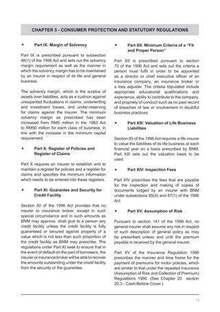 CHAPTER 5 - CONSUMER PROTECTION AND STATUTORY REGULATIONS
	•	 Part IX: Margin of Solvency
Part IX is prescribed pursuant to subsection
46(1) of the 1996 Act and sets out the solvency
margin requirement as well as the manner in
which the solvency margin has to be maintained
by an insurer in respect of its life and general
business.
The solvency margin, which is the surplus of
assets over liabilities, acts as a cushion against
unexpected fluctuations in claims, underwriting
and investment losses, and under-reserving
for claims against the insurer. The minimum
solvency margin as prescribed has been
increased from RM5 million in the 1963 Act
to RM50 million for each class of business, in
line with the increase in the minimum capital
requirement.
	•	 Part X: Register of Policies and
	 Register of Claims
Part X requires an insurer to establish and to
maintain a register for policies and a register for
claims and specifies the minimum information
which needs to be entered into these registers.
	•	 Part XI: Guarantee and Security for
	 Credit Facility
Section 50 of the 1996 Act provides that no
insurer or insurance broker, except in such
special circumstance and in such amounts as
BNM may approve, shall give to a person any
credit facility unless the credit facility is fully
guaranteed or secured against property of a
value which is not less than such proportion of
the credit facility as BNM may prescribe. The
regulations under Part XI seek to ensure that in
the event of default on the part of borrowers, the
insurerorinsurancebrokerwillbeabletorecover
the amounts outstanding under the credit facility
from the security or the guarantee.
	•	 Part XII: Minimum Criteria of a “Fit
	 and Proper Person”
Part XII is prescribed pursuant to section
70 of the 1996 Act and sets out the criteria a
person must fulfil in order to be appointed
as a director or chief executive officer of an
insurance company, an insurance broker or
a loss adjuster. The criteria stipulated include
appropriate educational qualifications and
experience, ability to contribute to the company,
and propriety of conduct such as no past record
of breaches of law or involvement in doubtful
business practices.
	•	 Part XIII: Valuation of Life Business
	 Liabilities
Section 85 of the 1996 Act requires a life insurer
to value the liabilities of its life business at each
financial year on a basis prescribed by BNM.
Part XIII sets out the valuation basis to be
used.
	•	 Part XIV: Inspection Fees
Part XIV prescribes the fees that are payable
for the inspection and making of copies of
documents lodged by an insurer with BNM
under subsections 85(4) and 87(1) of the 1996
Act.
	•	 Part XV: Assumption of Risk
Pursuant to section 141 of the 1996 Act, no
general insurer shall assume any risk in respect
of such description of general policy as may
be prescribed unless and until the premium
payable is received by the general insurer.
Part XV of the Insurance Regulation 1996
prescribes the manner and time frame for the
payment of premiums for motor policies, which
are similar to that under the repealed Insurance
(Assumption of Risk and Collection of Premium)
Regulations 1980. (See Chapter 20 section
20.3.- Cash-Before-Cover.)
76
 