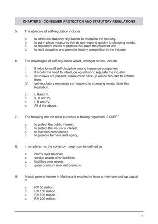 CHAPTER 5 - CONSUMER PROTECTION AND STATUTORY REGULATIONS
5.	 The objective of self-regulation includes
a.	 to introduce statutory regulations to discipline the industry.
b.	 to put in place measures that do not respond quickly to changing needs.
c.	 to implement codes of practice that have the power of law.		
d.	 to instil discipline and promote healthy competition in the industry.
6.	 The advantages of self-regulation would, amongst others, include
	 I.	 it helps to instill self-discipline among insurance companies.
	 II.	 it avoids the need to introduce legislation to regulate the industry.
	 III.	 when laws are passed, bureaucratic back-up will be required to enforce
		 them.
	 IV.	 self-regulatory measures can respond to changing needs faster than
		 legislation.
	 a.	 I, II and III.
	 b.	 II, III and IV.
	 c.	 I, III and IV.	
	 d.	 All of the above.
7.	 The following are the main purposes of having regulation, EXCEPT
	 a.	 to protect the public interest.
	 b.	 to protect the insurer’s interest.			
	 c.	 to maintain competency.
	 d.	 to promote fairness and equity.
8.	 In simple terms, the solvency margin can be defined as
	 a.	 claims over reserves.					
	 b.	 surplus assets over liabilities.	
	 c.	 liabilities over assets.
	 d.	 gross premium over net premium.
9.	 A local general insurer in Malaysia is required to have a minimum paid-up capital
	 of
	 a.	 RM 50 million.				
	 b.	 RM 150 million.				
	 c.	 RM 100 million.
	 d.	 RM 200 million.
79
 