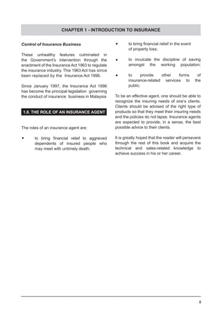 8
Control of Insurance Business
These unhealthy features culminated in
the Government’s intervention through the
enactment of the Insurance Act 1963 to regulate
the insurance industry. This 1963 Act has since
been replaced by the  Insurance Act 1996.
Since January 1997, the Insurance Act 1996
has become the principal legislation governing
the conduct of insurance business in Malaysia
1.8. THE ROLE OF AN INSURANCE AGENT
The roles of an insurance agent are:
		•	 to bring financial relief to aggrieved
	 dependents of insured people who
	 may meet with untimely death;
	•	 to bring financial relief in the event
	 of property loss;
	•	 to inculcate the discipline of saving
	 amongst the working population;
	•	 to provide other forms of
	 insurance-related services to the
	 public.
To be an effective agent, one should be able to
recognize the insuring needs of one’s clients.
Clients should be advised of the right type of
products so that they meet their insuring needs
and the policies do not lapse. Insurance agents
are expected to provide, in a sense, the best
possible advice to their clients.
It is greatly hoped that the reader will persevere
through the rest of this book and acquire the
technical and sales-related knowledge to
achieve success in his or her career.
CHAPTER 1 - INTRODUCTION TO INSURANCE
 