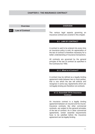CHAPTER 6 - THE INSURANCE CONTRACT
OVERVIEW
The various legal aspects governing an
insurance contract are covered in this chapter.
6.1. LAW OF CONTRACT
A contract is said to be entered into every time
an insurance policy is sold. An appreciation of
the law of contract is therefore necessary for a
better understanding of insurance transactions.
All contracts are governed by the general
principle of the law of contract as specified in
the Contracts Act 1950.
6.1.1. What Is A Contract?
A contract may be defined as a legally binding
agreement made between two or more parties,
that is one which the law will enforce and
recognize in some way. Agreements which are
not legally binding are therefore not contracts.
6.1.2. Essentials Of An Insurance
Contract
An insurance contract is a legally binding
agreement between an insured and his insurer.
Insurance contracts, like other commercial
contracts, are subject to the general principles
of the law of contract. As in other commercial
agreements, certain essential requirements
have to be satisfied before the insurance
agreement can be legally binding.
		 Overview				
				
6.1.	 Law of Contract
81
 