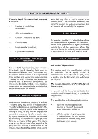 CHAPTER 6 - THE INSURANCE CONTRACT
Essential Legal Requirements of Insurance
Contracts
	•	 Intention to create legal
	 relationship
	
	•	 Offer and acceptance
	•	 Consent - consensus ad idem
	•	 Consideration
	•	 Legal capacity to contract
	•	 Legality of the contract
6.1.2.1. Intention to Create a Legal
Relationship
It is essential that parties to an agreement intend
to be legally bound; otherwise, there would not
be a contract between them. This intention may
be inferred from the terms of their agreement,
their conduct and surrounding circumstances.
The law generally presumes that agreements
entered into a business environment are
intended to be legally binding. Thus, insurance
agreements are presumed to be legally binding
on the insureds and the insurers.
6.1.2.2. Offer and Acceptance
An offer must be made by one party to another.
The other party may accept or reject the offer.
The offer and acceptance must be voluntary.The
offer and acceptance may be made expressly in
writing or orally, or they may be implied from
conduct. In insurance, the offer is usually made
by a proposer when he proposes for insurance
by submitting a completed and signed proposal
form to an insurer or his agent. The insurer
may accept the proposal after assessing the
proposed risk carefully. In some instances, the
insurer may not accept a proposal on its original
terms but may offer to provide insurance on
different terms. This constitutes a counter-offer
from the insurer. In such circumstances the
acceptance will be made by the proposer.
6.1.2.3. Consent
An acceptance will be of no effect in law unless
the parties are in total agreement. In other words,
parties to the agreement must agree upon every
material term of the agreement. When this
happens, the parties to the agreement are said
to be consensus ad idem, that is of one mind.
6.1.2.4. Consideration
The Insured Pays Premium
The parties must give consideration before
an agreement can be legally binding. A
consideration is a benefit which one party gives
to another or a burden which one undertakes
for the other.
The Insurer Indemnifies or Pays the Agreed
Sum Assured
In general and life insurance contracts, the
insured’s consideration is to pay or promise to
pay premium.
The consideration by the insurer in the case of
	•	 a general insurance policy is to
	 promise to indemnify the insured
	 when an insured loss occurs;
	•	 a life insurance policy is to promise
	 to pay the insured the sum assured
	 and additional benefits, if any, when
	 an insured event occurs.
82
 