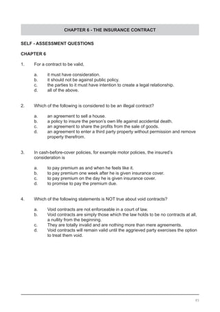 CHAPTER 6 - THE INSURANCE CONTRACT
SELF - ASSESSMENT QUESTIONS
CHAPTER 6
1.	 For a contract to be valid,
	 a.	 it must have consideration.				
	 b.	 it should not be against public policy.
	 c.	 the parties to it must have intention to create a legal relationship.
	 d.	 all of the above.
2.	 Which of the following is considered to be an illegal contract?
	 a.	 an agreement to sell a house.			
	 b.	 a policy to insure the person’s own life against accidental death.
	 c.	 an agreement to share the profits from the sale of goods.
	 d.	 an agreement to enter a third party property without permission and remove
		 property therefrom.
3.	 In cash-before-cover policies, for example motor policies, the insured’s
	 consideration is
	 a.	 to pay premium as and when he feels like it.		
	 b.	 to pay premium one week after he is given insurance cover.
	 c.	 to pay premium on the day he is given insurance cover.
	 d.	 to promise to pay the premium due.
4.	 Which of the following statements is NOT true about void contracts?
	 a.	 Void contracts are not enforceable in a court of law.
	 b.	 Void contracts are simply those which the law holds to be no contracts at all,
		 a nullity from the beginning. 			
	 c.	 They are totally invalid and are nothing more than mere agreements.
	 d.	 Void contracts will remain valid until the aggrieved party exercises the option
	 	 to treat them void.	
85
 