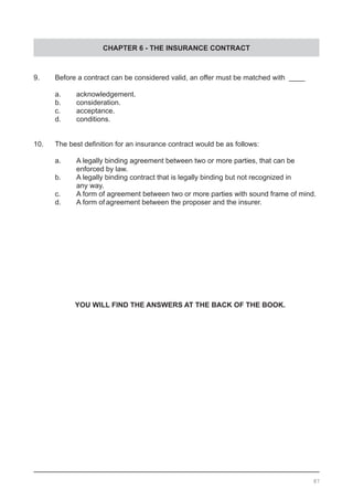 CHAPTER 6 - THE INSURANCE CONTRACT
9.	 Before a contract can be considered valid, an offer must be matched with ____
	 a.	 acknowledgement.					
	 b.	 consideration.					
	 c.	 acceptance.
	 d.	 conditions.	
10.	 The best definition for an insurance contract would be as follows:
	
	 a.	 A legally binding agreement between two or more parties, that can be
		 enforced by law.
	 b.	 A legally binding contract that is legally binding but not recognized in
	 	 any way.
	 c.	 A form of agreement between two or more parties with sound frame of mind.	
	 d.	 A form of agreement between the proposer and the insurer.
YOU WILL FIND THE ANSWERS AT THE BACK OF THE BOOK.
87
 