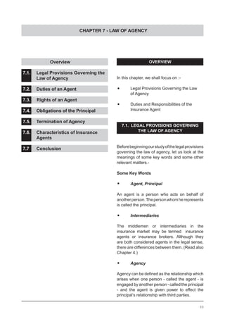 CHAPTER 7 - LAW OF AGENCY
OVERVIEW
In this chapter, we shall focus on :-
•	 Legal Provisions Governing the Law
	 of Agency
•	 Duties and Responsibilities of the
	 Insurance Agent
7.1. LEGAL PROVISIONS GOVERNING
THE LAW OF AGENCY
Beforebeginningourstudyofthelegalprovisions
governing the law of agency, let us look at the
meanings of some key words and some other
relevant matters.-
Some Key Words
•	 Agent, Principal
An agent is a person who acts on behalf of
anotherperson.Thepersonwhomherepresents
is called the principal.
•	 Intermediaries
The middlemen or intermediaries in the
insurance market may be termed insurance
agents or insurance brokers. Although they
are both considered agents in the legal sense,
there are differences between them. (Read also
Chapter 4.)
•	 Agency
Agency can be defined as the relationship which
arises when one person - called the agent - is
engaged by another person - called the principal
- and the agent is given power to effect the
principal’s relationship with third parties.
		 Overview				
				
7.1.	 Legal Provisions Governing the
	 Law of Agency			
7.2.	 Duties of an Agent				
			
7.3. Rights of an Agent				
			
7.4.	 Obligations of the Principal		
				
7.5.	 Termination of Agency			
			
7.6.	 Characteristics of Insurance
	 Agents					
7.7.	 Conclusion
88
 