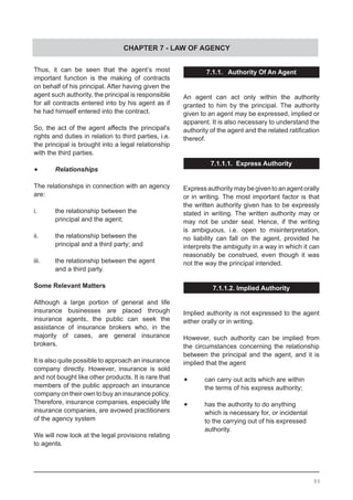 CHAPTER 7 - LAW OF AGENCY
Thus, it can be seen that the agent’s most
important function is the making of contracts
on behalf of his principal. After having given the
agent such authority, the principal is responsible
for all contracts entered into by his agent as if
he had himself entered into the contract.
So, the act of the agent affects the principal’s
rights and duties in relation to third parties, i.e.
the principal is brought into a legal relationship
with the third parties.
•	 Relationships
The relationships in connection with an agency
are:
i.	 the relationship between the
	 principal and the agent;
ii.	 the relationship between the
	 principal and a third party; and
iii.	 the relationship between the agent
	 and a third party.
Some Relevant Matters
Although a large portion of general and life
insurance businesses are placed through
insurance agents, the public can seek the
assistance of insurance brokers who, in the
majority of cases, are general insurance
brokers.
It is also quite possible to approach an insurance
company directly. However, insurance is sold
and not bought like other products. It is rare that
members of the public approach an insurance
company on their own to buy an insurance policy.
Therefore, insurance companies, especially life
insurance companies, are avowed practitioners
of the agency system
We will now look at the legal provisions relating
to agents.
7.1.1. Authority Of An Agent
An agent can act only within the authority
granted to him by the principal. The authority
given to an agent may be expressed, implied or
apparent. It is also necessary to understand the
authority of the agent and the related ratification
thereof.
7.1.1.1. Express Authority
Expressauthoritymaybegiventoanagentorally
or in writing. The most important factor is that
the written authority given has to be expressly
stated in writing. The written authority may or
may not be under seal. Hence, if the writing
is ambiguous, i.e. open to misinterpretation,
no liability can fall on the agent, provided he
interprets the ambiguity in a way in which it can
reasonably be construed, even though it was
not the way the principal intended.
7.1.1.2. Implied Authority
Implied authority is not expressed to the agent
either orally or in writing.
However, such authority can be implied from
the circumstances concerning the relationship
between the principal and the agent, and it is
implied that the agent
•	 can carry out acts which are within
	 the terms of his express authority;
•	 has the authority to do anything
	 which is necessary for, or incidental
	 to the carrying out of his expressed
	 authority.
89
 