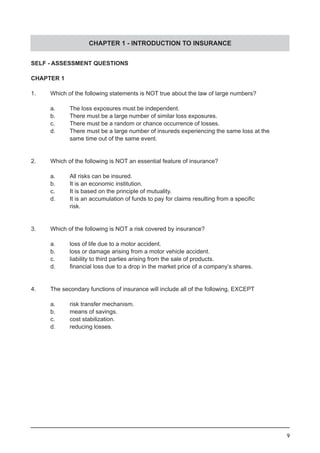 9
SELF - ASSESSMENT QUESTIONS
CHAPTER 1
1.	 Which of the following statements is NOT true about the law of large numbers?
	 a.	 The loss exposures must be independent.
	 b.	 There must be a large number of similar loss exposures.		
	 c. 	 There must be a random or chance occurrence of losses.
	 d. 	 There must be a large number of insureds experiencing the same loss at the
	 	 same time out of the same event.
2.	 Which of the following is NOT an essential feature of insurance?
	 a. 	 All risks can be insured.
	 b. 	 It is an economic institution.				
	 c. 	 It is based on the principle of mutuality.
	 d. 	 It is an accumulation of funds to pay for claims resulting from a specific 	
		 risk.
3.	 Which of the following is NOT a risk covered by insurance?
	 a.	 loss of life due to a motor accident.
	 b.	 loss or damage arising from a motor vehicle accident.
	 c.	 liability to third parties arising from the sale of products.
	 d.	 financial loss due to a drop in the market price of a company’s shares.
4.	 The secondary functions of insurance will include all of the following, EXCEPT
	 a.	 risk transfer mechanism.
	 b.	 means of savings.
	 c.	 cost stabilization.				
	 d.	 reducing losses.
CHAPTER 1 - INTRODUCTION TO INSURANCE
 