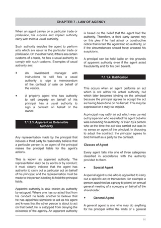 CHAPTER 7 - LAW OF AGENCY
When an agent carries on a particular trade or
profession, his express and implied authority
carry with them a usual authority.
Such authority enables the agent to perform
acts which are usual in the particular trade or
profession. On the other hand, if there are certain
customs of a trade, he has a usual authority to
comply with such customs. Examples of usual
authority are:
•	 An investment manager with
	 instructions to sell has a usual
	 authority to sign a memorandum
	 of the contract of sale on behalf of
	 the vendor.
•	 A property agent who has authority
	 to sell property on behalf of his
	 principal has a usual authority to
	 sign a contract on behalf of the
	 owner.
7.1.1.3. Apparent or Ostensible
Authority
Any representation made by the principal that
induces a third party to reasonably believe that
a particular person is an agent of the principal
makes the principal liable for the agent’s
actions.
This is known as apparent authority. The
representation may be by words or by conduct;
it must clearly indicate that the agent has
authority to carry out a particular act on behalf
of his principal, and the representation must be
made to the person seeking to hold the principal
liable.
Apparent authority is also known as authority
by estoppel. Where one has so acted that from
his conduct he leads another to believe that
he has appointed someone to act as his agent
and knows that the other person is about to act
on that belief, he is estopped from denying the
existence of the agency. An apparent authority
is based on the belief that the agent had the
authority. Therefore, a third party cannot rely
on this plea if he had actual or constructive
notice that in fact the agent had no authority, or
if the circumstances should have aroused his
suspicions.
A principal can be held liable on the grounds
of apparent authority even if the agent acted
fraudulently and for his own benefit.
7.1.1.4. Ratification
This occurs when an agent performs an act
which is not within his actual authority, but
which later becomes binding on the principal
because the principal agrees to accept the act
as having been done on his behalf. This may be
expressed or it may be implied.
A principal may ratify an act which was carried
out by a person who was in fact his agent but who
was exceeding his authority, or even by a person
who at the time the act was carried out was in
no sense an agent of the principal. In choosing
to adopt the contract, the principal agrees to
bind himself as a party to the contract.
Classes of Agent
Every agent falls into one of three categories
classified in accordance with the authority
provided to them.
•	 Special Agent
A special agent is one who is appointed to carry
out a specific act or transaction, for example a
person appointed as a proxy to attend an annual
general meeting of a company on behalf of the
shareholder.
•	 General Agent
A general agent is one who may do anything
for his principal within the limits of a general
90
 