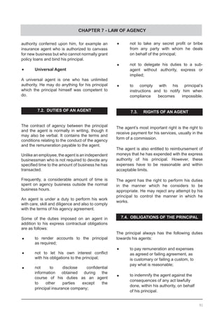 CHAPTER 7 - LAW OF AGENCY
authority conferred upon him, for example an
insurance agent who is authorized to canvass
for new business but who cannot normally grant
policy loans and bind his principal.
•	 Universal Agent
A universal agent is one who has unlimited
authority. He may do anything for his principal
which the principal himself was competent to
do.
7.2. DUTIES OF AN AGENT
The contract of agency between the principal
and the agent is normally in writing, though it
may also be verbal. It contains the terms and
conditions relating to the conduct of the agency
and the remuneration payable to the agent.
Unlike an employee, the agent is an independent
businessman who is not required to devote any
specified time to the amount of business he has
transacted.
Frequently, a considerable amount of time is
spent on agency business outside the normal
business hours.
An agent is under a duty to perform his work
with care, skill and diligence and also to comply
with the terms of his agency agreement.
Some of the duties imposed on an agent in
addition to his express contractual obligations
are as follows:
•	 to render accounts to the principal
	 as required;
•	 not to let his own interest conflict
	 with his obligations to the principal;
•	 not to disclose confidential
	 information obtained during the
	 course of his duties as an agent
	 to other parties except the
	 principal insurance company;
•	 not to take any secret profit or bribe
	 from any party with whom he deals
	 on behalf of the principal;
•	 not to delegate his duties to a sub-
	 agent without authority, express or
	 implied;
•	 to comply with his principal’s
	 instructions and to notify him when
	 compliance becomes impossible.
7.3. RIGHTS OF AN AGENT
The agent’s most important right is the right to
receive payment for his services, usually in the
form of a commission.
The agent is also entitled to reimbursement of
moneys that he has expended with the express
authority of his principal. However, these
expenses have to be reasonable and within
acceptable limits.
The agent has the right to perform his duties
in the manner which he considers to be
appropriate. He may reject any attempt by his
principal to control the manner in which he
works.
7.4. OBLIGATIONS OF THE PRINCIPAL
The principal always has the following duties
towards his agents:
•	 to pay remuneration and expenses
	 as agreed or failing agreement, as
	 is customary or failing a custom, to
	 pay what is reasonable;
•	 to indemnify the agent against the
	 consequences of any act lawfully
	 done, within his authority, on behalf
	 of his principal.
91
 