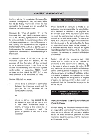 CHAPTER 7 - LAW OF AGENCY
the form without his knowledge. Because of its
adverse consequences, the insurance agent
had to be highly responsible when he was
completing the proposal form on behalf of the
life to be insured or the proposer.
However, by virtue of section 151 of the
Insurance Act 1996 (which replaced section
44Aof the 1963Act), a person who is authorised
by an insurer to be its insurance agent and who
solicits or negotiates a contract of insurance in
that capacity shall be deemed, for the purpose of
the formation of the contract, to be the agent of
the insurer and the knowledge of that insurance
agent shall be deemed to be the knowledge of
the insurer.
A statement made, or an act done, by the
insurance agent shall be deemed, for the
purpose of the formation of the contract,
to be a statement made or act done by the
insurer notwithstanding the insurance agent’s
contravention of subsection 150(4) (which
replaced section 16A of the 1963 Act) or any
other provision of the Insurance Act 1996.
Section 151 shall not apply:
•	 where there is collusion or connivance
	 between the insurance agent and the
	 proposer in the formation of the
	 contract of insurance;
	
	 or
•	 where a person has ceased to be
	 an insurance agent of an insurer and
	 it has taken reasonable steps to
	 inform, or bring to the knowledge of
	 potential policyowners and the
	 public in general of the fact of such
	 cessation.
7.6.3. Premium Collections
When payment of premium is made to an
authorized insurance agent by the policyholder,
such payment is deemed to be payment to
the insurer. Even if the insurance agent does
not remit the said premium to the insurer, the
insured would still be on cover. On the other
hand, if an unauthorized agent receives money
from the insured or the general public, he does
not make the insurer liable for his misdeed. It
is important to note that as long as the agent
has not deposited the money with the insurance
company, he continues to be responsible to the
policyholder.
Section 160 of the Insurance Act 1996
makes specific provisions for the collection of
premiums at the policyowner’s address, e.g.
in the case of a home service life policy. BNM
may prescribe the manner in which a life insurer
carries on life business in respect of life policies
where premiums are ordinarily collected at the
policyowner’s address by a person whom the
life insurer employs for this purpose. In respect
of such a life policy, payment to that person so
employed shall be deemed to be payment to
the life insurer.
7.6.3.1. Payment of Premiums for General
Insurance Business
PremiumWarranty–Sixty(60)DaysPremium
Warranty Clause
Insurers writing the non-life insurance business
are required to enforce the Premium Warranty
ruling on most classes of insurance policies
except for motor insurance, personal accident
insurance, travel insurance, marine insurance
and insurance bonds.
93
 