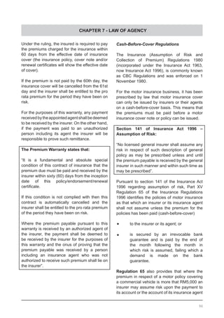 CHAPTER 7 - LAW OF AGENCY
Under the ruling, the insured is required to pay
the premiums charged for the insurance within
60 days from the effective date of insurance
cover (the insurance policy, cover note and/or
renewal certificates will show the effective date
of cover).
If the premium is not paid by the 60th day, the
insurance cover will be cancelled from the 61st
day and the insurer shall be entitled to the pro
rata premium for the period they have been on
risk.
For the purposes of this warranty, any payment
receivedbytheappointedagentshallbedeemed
to be received by the insurer. On the other hand,
if the payment was paid to an unauthorized
person including its agent the insurer will be
responsible to prove such remittance.
The Premium Warranty states that:
“It is a fundamental and absolute special
condition of this contract of insurance that the
premium due must be paid and received by the
insurer within sixty (60) days from the inception
date of this policy/endorsement/renewal
certificate.
If this condition is not complied with then this
contract is automatically cancelled and the
insurer shall be entitled to the pro rata premium
of the period they have been on risk.
Where the premium payable pursuant to this
warranty is received by an authorized agent of
the insurer, the payment shall be deemed to
be received by the insurer for the purposes of
this warranty and the onus of proving that the
premium payable was received by a person
including an insurance agent who was not
authorized to receive such premium shall lie on
the insurer”.
Cash-Before-Cover Regulations
The Insurance (Assumption of Risk and
Collection of Premium) Regulations 1980
(incorporated under the Insurance Act 1963,
now Insurance Act 1996), is commonly known
as CBC Regulations and was enforced on 1
November 1980.
For the motor insurance business, it has been
prescribed by law that motor insurance cover
can only be issued by insurers or their agents
on a cash-before-cover basis. This means that
the premiums must be paid before a motor
insurance cover note or policy can be issued.
Section 141 of Insurance Act 1996 –
Assumption of Risk:
“No licensed general insurer shall assume any
risk in respect of such description of general
policy as may be prescribed unless and until
the premium payable is received by the general
insurer in such manner and within such time as
may be prescribed”.
Pursuant to section 141 of the Insurance Act
1996 regarding assumption of risk, Part XV
Regulation 65 of the Insurance Regulations
1996 identifies the policies of motor insurance
as that which an insurer or its insurance agent
shall not assume unless the premium for the
policies has been paid (cash-before-cover)
•	 to the insurer or its agent; or
•	 is secured by an irrevocable bank
	 guarantee and is paid by the end of
	 the month following the month in
	 which risk is assumed, failing which a
	 demand is made on the bank
	 guarantee.
Regulation 65 also provides that where the
premium in respect of a motor policy covering
a commercial vehicle is more that RM5,000 an
insurer may assume risk upon the payment to
its account or the account of its insurance agent
94
 