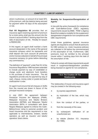 CHAPTER 7 - LAW OF AGENCY
whom it authorizes, an amount of an least 30%
of the premium, with the balance being secured
for payment within 45 days of the assumption
or risk.
Part XV Regulation 66 provides that an
insurance agent receiving payment of premium
for a motor policy shall pay the amount into the
insurer’s account within 7 working days from the
date of assumption of risk. Penalty for breach
is RM500,000.
In this regard, an agent shall maintain a bank
account designated in the name of the general
insurance company which he represents and
shall deposit into such account all premiums
and/or monies collected on behalf of his principal
insurance company (in gross before deducting
any commissions).
The definition of “payment” under Part XV of the
Insurance Regulations 1996 has been extended
to include payment by way of credit/debit or
charge cards and electronic fund transfers
in the purchase of motor insurance. The old
regulations provide only for payment by way of
cash, cheque, money order or postal and bank
draft/cashier’s order.
An agent must ensure that all cheques or drafts
from the insured are drawn in favour of the
principal insurance company.
In July 2007, the agreement between
Persatuan Insurans Am Malaysia (PIAM),
Malaysian Insurance and Takaful Brokers
Association (MITBA), and Malaysian Takaful
Association (MTA) in consultation with Bank
Negara Malaysia agreed to enforce the Cash-
Before-Cover ruling to personal accident and
travel insurances and the requirement is now
applicable to intermediaries, brokers, takaful
operators as well as insurers’ and takaful
operators’ direct clients.
Modality for Suspension/Deregistration of
Agents
In line with the action framework for compliance
with Cash-Before-Cover (CBC) regulatory
requirements issued by BNM, PIAM ‘s Agency
Board formulated a modality for the suspension/
deregistration of agents for non-compliance with
CBC requirements.
Under these guidelines, general insurance
agents are required to ensure that all premiums
for CBC policies (i.e. motor insurance policies)
are collected in full before the commencement
of the assumption of risk. Furthermore, CBC
premiums must be remitted to the principal
insurer within 7 working days from the date of
the assumption of risk.
Failure to comply with these requirements would
result in suspension/deregistration penalties
being imposed on agents for non-compliance.
7.6.4. The Creation Of The
Relationship
The relationship of insurer and insurance agent
may be created in the following ways:
•	 by express appointment;
•	 by implication of the law, which may
	 arise
1.	 from the conduct of the parties, or
2.	 from the necessity of the case;
•	 by subsequent ratification of an
	 unauthorized act;
•	 by statute (Section 151, Insurance
	 Act 1996).
95
 