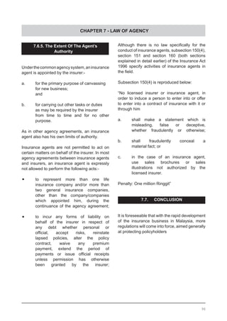CHAPTER 7 - LAW OF AGENCY
Although there is no law specifically for the
conduct of insurance agents, subsection 150(4),
section 151 and section 160 (both sections
explained in detail earlier) of the Insurance Act
1996 specify activities of insurance agents in
the field.
Subsection 150(4) is reproduced below:
“No licensed insurer or insurance agent, in
order to induce a person to enter into or offer
to enter into a contract of insurance with it or
through him
a.	 shall make a statement which is
	 misleading, false or deceptive,
	 whether fraudulently or otherwise;
b.	 shall fraudulently conceal a
	 material fact; or
c.	 in the case of an insurance agent,
	 use sales brochures or sales
	 illustrations not authorized by the
	 licensed insurer.
Penalty: One million Ringgit”
7.7. CONCLUSION
It is foreseeable that with the rapid development
of the insurance business in Malaysia, more
regulations will come into force, aimed generally
at protecting policyholders
7.6.5. The Extent Of The Agent’s
Authorityty
Underthecommonagencysystem,aninsurance
agent is appointed by the insurer:-
a.	 for the primary purpose of canvassing
	 for new business;
	 and
b.	 for carrying out other tasks or duties
	 as may be required by the insurer
	 from time to time and for no other
	 purpose.
As in other agency agreements, an insurance
agent also has his own limits of authority.
Insurance agents are not permitted to act on
certain matters on behalf of the insurer. In most
agency agreements between insurance agents
and insurers, an insurance agent is expressly
not allowed to perform the following acts:-
•	 to represent more than one life
	 insurance company and/or more than
	 two general insurance companies,
	 other than the company/companies
	 which appointed him, during the
	 continuance of the agency agreement;
•	 to incur any forms of liability on
	 behalf of the insurer in respect of
	 any debt whether personal or
	 official, accept risks, reinstate
	 lapsed policies, alter the policy
	 contract, waive any premium
	 payment, extend the period of
	 payments or issue official receipts
	 unless permission has otherwise
	 been granted by the insurer;
96
 