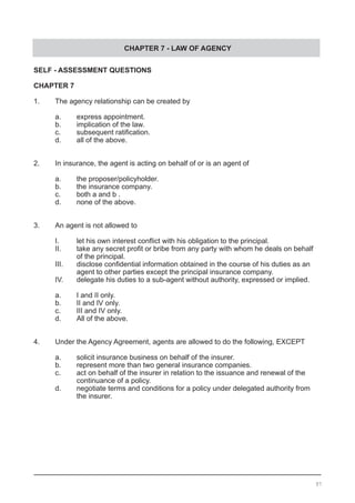 CHAPTER 7 - LAW OF AGENCY
SELF - ASSESSMENT QUESTIONS
CHAPTER 7
1.	 The agency relationship can be created by
a.	 express appointment.				
b.	 implication of the law.
c.	 subsequent ratification.	 	 	
d.	 all of the above.
2.	 In insurance, the agent is acting on behalf of or is an agent of
a.	 the proposer/policyholder.
b.	 the insurance company.
c.	 both a and b .			
d.	 none of the above.
3.	 An agent is not allowed to
I.	 let his own interest conflict with his obligation to the principal.
II.	 take any secret profit or bribe from any party with whom he deals on behalf
	 of the principal.
III.	 disclose confidential information obtained in the course of his duties as an
	 agent to other parties except the principal insurance company.
IV.	 delegate his duties to a sub-agent without authority, expressed or implied.
a.	 I and II only.				
b.	 II and IV only.
c.	 III and IV only.
d.	 All of the above.
4.	 Under the Agency Agreement, agents are allowed to do the following, EXCEPT
a.	 solicit insurance business on behalf of the insurer.	
b.	 represent more than two general insurance companies.
c.	 act on behalf of the insurer in relation to the issuance and renewal of the
	 continuance of a policy.
d.	 negotiate terms and conditions for a policy under delegated authority from
	 the insurer.
97
 