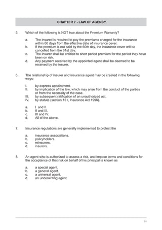 CHAPTER 7 - LAW OF AGENCY
5.	 Which of the following is NOT true about the Premium Warranty?	
	 a.	 The insured is required to pay the premiums charged for the insurance
		 within 60 days from the effective date of insurance cover.
	 b.	 If the premium is not paid by the 60th day, the insurance cover will be
		 cancelled from the 61st day.
	 c.	 The insurer shall be entitled to short period premium for the period they have
		 been on risk.			
	 d.	 Any payment received by the appointed agent shall be deemed to be
		 received by the insurer.
6.	 The relationship of insurer and insurance agent may be created in the following
	 ways:
	 I.	 by express appointment.
	 II.	 by implication of the law, which may arise from the conduct of the parties
		 or from the necessity of the case.
	 III.	 by subsequent ratification of an unauthorized act.	
	 IV.	 by statute (section 151, Insurance Act 1996).
	 a.	 I and II.
	 b.	 II and III.
	 c.	 III and IV.
	 d.	 All of the above.
	
7.	 Insurance regulations are generally implemented to protect the
	
	 a.	 insurance associations.
	 b.	 policyholders.
	 c.	 reinsurers.						
	 d.	 insurers.
8.	 An agent who is authorized to assess a risk, and impose terms and conditions for
	 the acceptance of that risk on behalf of his principal is known as
	 a.	 a special agent.
	 b.	 a general agent.
	 c.	 a universal agent.					
	 d.	 an underwriting agent.
98
 