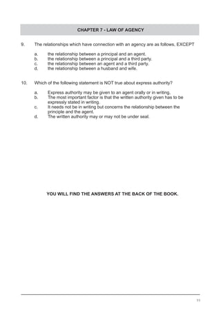 CHAPTER 7 - LAW OF AGENCY
9.	 The relationships which have connection with an agency are as follows, EXCEPT
	 a.	 the relationship between a principal and an agent.
	 b.	 the relationship between a principal and a third party.
	 c.	 the relationship between an agent and a third party.	
	 d.	 the relationship between a husband and wife.
10.	 Which of the following statement is NOT true about express authority?
	 a.	 Express authority may be given to an agent orally or in writing.
	 b.	 The most important factor is that the written authority given has to be
	 	 expressly stated in writing.
	 c.	 It needs not be in writing but concerns the relationship between the
		 principle and the agent.
	 d.	 The written authority may or may not be under seal.
YOU WILL FIND THE ANSWERS AT THE BACK OF THE BOOK.
99
 