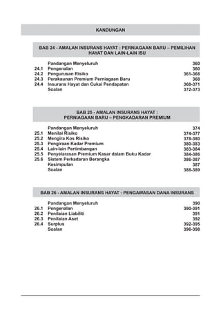 KANDUNGAN
BAB 24 - AMALAN INSURANS HAYAT : PERNIAGAAN BARU – PEMILIHAN
HAYAT DAN LAIN-LAIN ISU
	 Pandangan Menyeluruh
24.1	 Pengenalan
24.2	 Pengurusan Risiko
24.3	 Perakaunan Premium Perniagaan Baru
24.4	 Insurans Hayat dan Cukai Pendapatan
	 Soalan
BAB 25 - AMALAN INSURANS HAYAT :
PERNIAGAAN BARU – PENGKADARAN PREMIUM
	 Pandangan Menyeluruh
25.1	 Menilai Risiko
25.2	 Mengira Kos Risiko
25.3	 Pengiraan Kadar Premium
25.4	 Lain-lain Pertimbangan
25.5	 Penyelarasan Premium Kasar dalam Buku Kadar
25.6	 Sistem Perkadaran Berangka
	 Kesimpulan
	 Soalan
BAB 26 - AMALAN INSURANS HAYAT : PENGAWASAN DANA INSURANS
	 Pandangan Menyeluruh
26.1	 Pengenalan
26.2	 Penilaian Liabiliti
26.3	 Penilaian Aset
26.4	 Surplus
	 Soalan
360
360
361-368
368
368-371
372-373
374
374-377
378-380
380-383
383-384
384-386
386-387
387
388-389
390
390-391
391
392
392-395
396-398
 