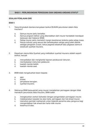 BAB 5 - PERLINDUNGAN PENGGUNA DAN UNDANG-UNDANG STATUT
SOALAN PENILAIAN DIRI
BAB 5
1.	 Yang dimanakah diantara kenyataan berikut BUKAN peruntukan dalam Akta 	
	 Insurans?	
a.	 Semua insurer perlu berdaftar. 			
b.	 Semua program latihan yang dikendalikan oleh insurer hendaklah mendapat
	 kelulusan dari Gabenor BNM.
c.	 Setiap insurer perlu mematuhi margin kesolvenan tertentu pada setiap masa.
d.	 Hanya individu yang sesuai dan berkelayakan sahaja yang boleh dilantik
	 sebagai pengarah urusan, ketua pegawai eksekutif atau pegawai utama di
	 sesebuah syarikat insurans.
2.	 Keperluan utama Akta Syarikat yang melibatkan syarikat insurans adalah seperti
	 berikut, kecuali
a.	 menyediakan dan menghantar laporan perakaunan tahunan.
b.	 membataskan instrumen pelaburan. 		
c.	 kaedah menilai liabiliti. 				
d.	 kaedah menilai aset.
3.	 BNM tidak mengeluarkan lesen kepada
a.	 ejen
b.	 broker. 						
c.	 penyelaras kerugian. 					
d.	 syarikat insurans.
4.	 Sekiranya BNM berpuashati yang insurer menjalankan perniagaan dengan tidak
	 mematuhi peruntukan Akta Insurans, BNM boleh
a.	 mengeluarkan arahan berkaitan dengan pengendalian perniagaan insurer.
b.	 melaksanakan kawalan ke atas harta, perniagaan dan hal ehwal insurer.
c.	 memohon perintah mahkamah untuk melantik penerima atau pengurus bagi
	 mengendalikan hak ehwal dan harta milik insurer. 	
d.	 kesemua di atas. 	
88
 