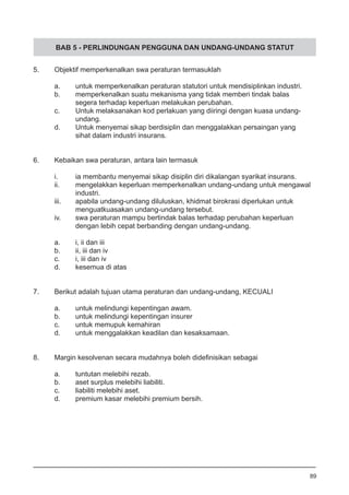 BAB 5 - PERLINDUNGAN PENGGUNA DAN UNDANG-UNDANG STATUT
5.	 Objektif memperkenalkan swa peraturan termasuklah
a.	 untuk memperkenalkan peraturan statutori untuk mendisiplinkan industri.
b.	 memperkenalkan suatu mekanisma yang tidak memberi tindak balas 	
	 segera terhadap keperluan melakukan perubahan.
c.	 Untuk melaksanakan kod perlakuan yang diiringi dengan kuasa undang-
	 undang. 		
d.	 Untuk menyemai sikap berdisiplin dan menggalakkan persaingan yang
	 sihat dalam industri insurans.
6.	 Kebaikan swa peraturan, antara lain termasuk
	
i.	 ia membantu menyemai sikap disiplin diri dikalangan syarikat insurans.
ii.	 mengelakkan keperluan memperkenalkan undang-undang untuk mengawal
	 industri.
iii.	 apabila undang-undang diluluskan, khidmat birokrasi diperlukan untuk
	 menguatkuasakan undang-undang tersebut.
iv.	 swa peraturan mampu bertindak balas terhadap perubahan keperluan
	 dengan lebih cepat berbanding dengan undang-undang.
a.	 i, ii dan iii	
b.	 ii, iii dan iv	
c.	 i, iii dan iv	
d.	 kesemua di atas
7.	 Berikut adalah tujuan utama peraturan dan undang-undang, KECUALI
a.	 untuk melindungi kepentingan awam.
b.	 untuk melindungi kepentingan insurer 			
c.	 untuk memupuk kemahiran
d.	 untuk menggalakkan keadilan dan kesaksamaan.
8.	 Margin kesolvenan secara mudahnya boleh didefinisikan sebagai
a.	 tuntutan melebihi rezab.					
b.	 aset surplus melebihi liabiliti.	
c.	 liabiliti melebihi aset.
d.	 premium kasar melebihi premium bersih.
89
 