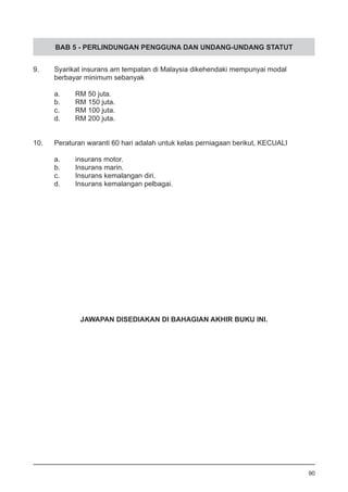 BAB 5 - PERLINDUNGAN PENGGUNA DAN UNDANG-UNDANG STATUT
9.	 Syarikat insurans am tempatan di Malaysia dikehendaki mempunyai modal
	 berbayar minimum sebanyak
a.	 RM 50 juta.				
b.	 RM 150 juta.				
c.	 RM 100 juta.
d.	 RM 200 juta.
10.	 Peraturan waranti 60 hari adalah untuk kelas perniagaan berikut, KECUALI
a.	 insurans motor.			
b.	 Insurans marin.
c.	 Insurans kemalangan diri.
d.	 Insurans kemalangan pelbagai.
JAWAPAN DISEDIAKAN DI BAHAGIAN AKHIR BUKU INI.
90
 