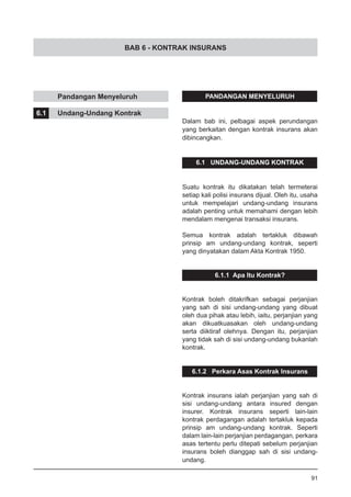 BAB 6 - KONTRAK INSURANS
	 Pandangan Menyeluruh
6.1	 Undang-Undang Kontrak
PANDANGAN MENYELURUH
Dalam bab ini, pelbagai aspek perundangan
yang berkaitan dengan kontrak insurans akan
dibincangkan.
6.1 UNDANG-UNDANG KONTRAK
Suatu kontrak itu dikatakan telah termeterai
setiap kali polisi insurans dijual. Oleh itu, usaha
untuk mempelajari undang-undang insurans
adalah penting untuk memahami dengan lebih
mendalam mengenai transaksi insurans.
Semua kontrak adalah tertakluk dibawah
prinsip am undang-undang kontrak, seperti
yang dinyatakan dalam Akta Kontrak 1950.
6.1.1 Apa Itu Kontrak?
Kontrak boleh ditakrifkan sebagai perjanjian
yang sah di sisi undang-undang yang dibuat
oleh dua pihak atau lebih, iaitu, perjanjian yang
akan dikuatkuasakan oleh undang-undang
serta diiktiraf olehnya. Dengan itu, perjanjian
yang tidak sah di sisi undang-undang bukanlah
kontrak.
6.1.2 Perkara Asas Kontrak Insurans
Kontrak insurans ialah perjanjian yang sah di
sisi undang-undang antara insured dengan
insurer. Kontrak insurans seperti lain-lain
kontrak perdagangan adalah tertakluk kepada
prinsip am undang-undang kontrak. Seperti
dalam lain-lain perjanjian perdagangan, perkara
asas tertentu perlu ditepati sebelum perjanjian
insurans boleh dianggap sah di sisi undang-
undang.
91
 
