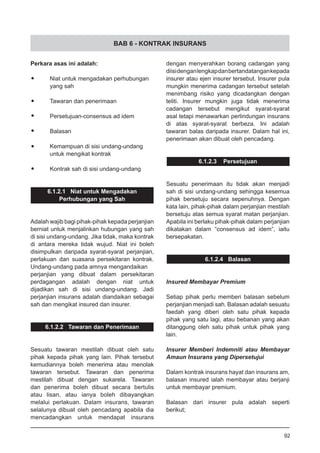 BAB 6 - KONTRAK INSURANS
dengan menyerahkan borang cadangan yang
diisidenganlengkapdanbertandatangankepada
insurer atau ejen insurer tersebut. Insurer pula
mungkin menerima cadangan tersebut setelah
menimbang risiko yang dicadangkan dengan
teliti. Insurer mungkin juga tidak menerima
cadangan tersebut mengikut syarat-syarat
asal tetapi menawarkan perlindungan insurans
di atas syarat-syarat berbeza. Ini adalah
tawaran balas daripada insurer. Dalam hal ini,
penerimaan akan dibuat oleh pencadang.
6.1.2.3 Persetujuan
Sesuatu penerimaan itu tidak akan menjadi
sah di sisi undang-undang sehingga kesemua
pihak bersetuju secara sepenuhnya. Dengan
kata lain, pihak-pihak dalam perjanjian mestilah
bersetuju atas semua syarat matan perjanjian.
Apabila ini berlaku pihak-pihak dalam perjanjian
dikatakan dalam “consensus ad idem”, iaitu
bersepakatan.
6.1.2.4 Balasan
Insured Membayar Premium
Setiap pihak perlu memberi balasan sebelum
perjanjian menjadi sah. Balasan adalah sesuatu
faedah yang diberi oleh satu pihak kepada
pihak yang satu lagi, atau bebanan yang akan
ditanggung oleh satu pihak untuk pihak yang
lain.
Insurer Memberi Indemniti atau Membayar
Amaun Insurans yang Dipersetujui
Dalam kontrak insurans hayat dan insurans am,
balasan insured ialah membayar atau berjanji
untuk membayar premium.
Balasan dari insurer pula adalah seperti
berikut;
Perkara asas ini adalah:
•	 Niat untuk mengadakan perhubungan
	 yang sah
•	 Tawaran dan penerimaan
•	 Persetujuan-consensus ad idem
•	 Balasan
•	 Kemampuan di sisi undang-undang
	 untuk mengikat kontrak
•	 Kontrak sah di sisi undang-undang
6.1.2.1 Niat untuk Mengadakan
Perhubungan yang Sah
Adalah wajib bagi pihak-pihak kepada perjanjian
berniat untuk menjalinkan hubungan yang sah
di sisi undang-undang. Jika tidak, maka kontrak
di antara mereka tidak wujud. Niat ini boleh
disimpulkan daripada syarat-syarat perjanjian,
perlakuan dan suasana persekitaran kontrak.
Undang-undang pada amnya mengandaikan
perjanjian yang dibuat dalam persekitaran
perdagangan adalah dengan niat untuk
dijadikan sah di sisi undang-undang. Jadi
perjanjian insurans adalah diandaikan sebagai
sah dan mengikat insured dan insurer.
6.1.2.2 Tawaran dan Penerimaan
Sesuatu tawaran mestilah dibuat oleh satu
pihak kepada pihak yang lain. Pihak tersebut
kemudiannya boleh menerima atau menolak
tawaran tersebut. Tawaran dan penerima
mestilah dibuat dengan sukarela. Tawaran
dan penerima boleh dibuat secara bertulis
atau lisan, atau ianya boleh dibayangkan
melalui perlakuan. Dalam insurans, tawaran
selalunya dibuat oleh pencadang apabila dia
mencadangkan untuk mendapat insurans
92
 
