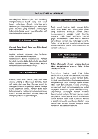 BAB 6 - KONTRAK INSURANS
untuk kegiatan penyeludupan, atau seseorang
menginsuranskan hayat orang lain untuk
tujuan pertaruhan. Contoh perjanjian yang
bertentangan dengan kepentingan awam ialah
polisi insurans yang memberi perlindungan
indemniti terhadap saman yang dikenakan oleh
statut atau pihak mahkamah.
6.1.3 Kontrak Tercela
Kontrak Batal, Boleh Batal atau Tidak Boleh
Dikuatkuasakan
Apabila terdapat kecacatan atau kesilapan
dalam kontrak ketika ianya dibuat,
kesahihannya boleh dipersoalkan. Kontrak
tersebut mungkin batal, boleh batal atau tidak
boleh dikuatkuasakan; bergantung kepada
tahap kecacatan atau kecelaannya.
6.1.4 Kontrak Batal
Kontrak batal ialah kontrak yang dari sudut
undang-undang ia tidak wujud dan/atau tidak
sah sejak dari awal lagi. Kontrak seperti ini
dianggap batal dan ianya hanya bersifat sebagai
suatu perjanjian sahaja. Kontrak batal tidak
boleh dibawa ke mahkamah untuk dibicarakan.
Contoh kontrak batal ialah kontrak yang tidak
mempunyai balasan/pertimbangan.
6.1.5 Kontrak Boleh Batal
Tidak seperti kontrak batal, kontrak boleh
batal akan kekal sah sehinggalah pihak
yang teraniaya membuat pilihan untuk
menganggapnya sebagai batal. Kontrak
insurans boleh batal sekiranya insured
gagal memberitahu fakta matan semasa
perundingan kontrak atau melanggar waranti.
Dalam hal ini, kontrak tersebut sah sehingga
insurer membuat pilihan untuk membatalkan
kontrak berkenaan.
6.1.6 Kontrak Tidak Boleh
Dikuatkuasakan
Tidak Mematuhi Syarat Undang-Undang
Akan Menyebabkan Kontrak Tidak Boleh
Dikuatkuasakan.
Sungguhpun kontrak batal tidak boleh
dikuatkuasakan, tidak semua kontrak yang tidak
boleh dikuatkuasakan adalah kontrak batal.
Kontrak yang tidak boleh dikuatkuasakan tanpa
menjadikannya batal biasanya digelar kontak
tidak boleh berkuatkuasa. Secara umumnya,
kontrak tidak boleh berkuatkuasa timbul akibat
kegagalan mematuhi syarat undang-undang,
umpamanya sesetengah kontrak mestilah
dalam bentuk bertulis. Kontrak insurans marin
yang bukan dalam bentuk bertulis adalah satu
contoh kontrak tidak boleh kuatkuasa kerana
ia gagal memenuhi peruntukan statutori yang
memerlukan semua kontrak insurans marin
hendaklah dibuat secara bertulis.
94
 