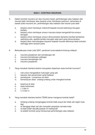 BAB 6 - KONTRAK INSURANS
5.	 Dalam kontrak insurans am dan insurans hayat, pertimbangan atau balasan dari
	 insured ialah membayar atau berjanji untuk membayar premium; sementara di
	 bawah polisi insurans am, pertimbangan atau balasan dari insurer pula ialah
a.	 berjanji untuk membayar indemniti kepada insured sekiranya kerugian
	 berlaku.
b.	 berjanji untuk membayar amaun insurans tanpa mengambil kira amaun
	 kerugian.
c.	 berjanji untuk membayar amaun diinsuranskan berserta manfaat tambahan,
	 sekiranya ada, apabila berlaku kerugian atas peril yang diinsuranskan. 		
d.	 berjanji akan memulangkan bayaran kepada insured sekiranya tiada tuntutan
	 sehingga akhir tempoh polisi.
6.	 Berkuatkuasa mulai Julai 2007, peraturan tunai-sebelum-lindung meliputi
a.	 insurans perjalanan dan kemalangan diri
b.	 insurans kemalangan pelbagai				
c.	 insurans kemalangan diri
d.	 insurans perjalanan
7.	 Yang manakah diantara berikut merupakan keperluan asas kontrak insurans?
i.	 niat untuk mengadakan hubungan yang sah 		
ii.	 tawaran dan penerimaan serta balasan
iii.	 persetujuan - consensus ad idem			
iv.	 kemampuan disisi undang-undang untuk mengikat kontrak
a.	 kesemua di atas 	
b.	 tiada berkenaan 	
c.	 i, ii dan iii	
d.	 ii, iii dan iv
8.	 Yang manakah diantara berikut TIDAK benar mengenai kontrak batal?
a.	 Undang-undang menganggap kontrak tidak wujud dan tidak sah sejak mula
	 lagi.
b.	 Ia dianggap tidak sah dan hanyalah perjanjian semata-mata.
c.	 Ia tidak boleh dikuatkuasakan di mahkamah
d.	 Ia adalah kontrak yang mempunyai pertimbangan atau balasan 	
96
 