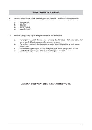 BAB 6 - KONTRAK INSURANS
9.	 Sebelum sesuatu kontrak itu dianggap sah, tawaran hendaklah diiringi dengan
a.	 pengakuan.					
b.	 balasan 					
c.	 penerimaan
d.	 syarat-syarat	
10.	 Definisi yang paling tepat mengenai kontrak insurans ialah
	
a.	 Perjanjian yang sah disisi undang-undang diantara dua pihak atau lebih, dan
	 ianya boleh dikuatkuasakan oleh undang-undang 		
b.	 Perjanjian yang sah disisi undang-undang tetapi tidak diiktiraf oleh mana-
	 mana pihak.
c.	 Suatu bentuk perjanjian antara dua pihak atau lebih yang waras fikiran
d.	 Suatu bentuk perjanjian antara pencadang dan insurer
97
JAWAPAN DISEDIAKAN DI BAHAGIAN AKHIR BUKU INI.
 