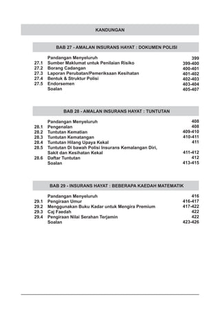 KANDUNGAN
BAB 27 - AMALAN INSURANS HAYAT : DOKUMEN POLISI
	 Pandangan Menyeluruh
27.1	 Sumber Maklumat untuk Penilaian Risiko
27.2	 Borang Cadangan
27.3	 Laporan Perubatan/Pemeriksaan Kesihatan
27.4	 Bentuk & Struktur Polisi
27.5	 Endorsemen
	 Soalan
BAB 28 - AMALAN INSURANS HAYAT : TUNTUTAN
	 Pandangan Menyeluruh
28.1	 Pengenalan
28.2	 Tuntutan Kematian
28.3	 Tuntutan Kematangan
28.4	 Tuntutan Hilang Upaya Kekal
28.5	 Tuntutan Di bawah Polisi Insurans Kemalangan Diri,
	 Sakit dan Kesihatan Kekal
28.6	 Daftar Tuntutan
	 Soalan
BAB 29 - INSURANS HAYAT : BEBERAPA KAEDAH MATEMATIK
	 Pandangan Menyeluruh
29.1	 Pengiraan Umur
29.2	 Menggunakan Buku Kadar untuk Mengira Premium
29.3	 Caj Faedah
29.4	 Pengiraan Nilai Serahan Terjamin
	 Soalan
399
399-400
400-401
401-402
402-403
403-404
405-407
408
408
409-410
410-411
411
411-412
412
413-415
416
416-417
417-422
422
422
423-426
 