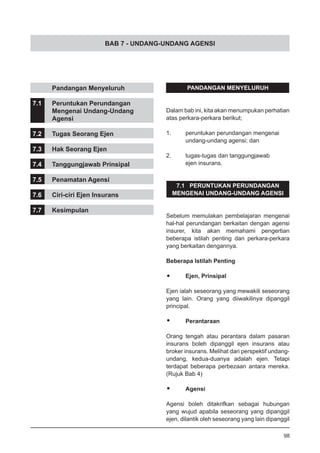 BAB 7 - UNDANG-UNDANG AGENSI
	 Pandangan Menyeluruh
7.1	 Peruntukan Perundangan
	 Mengenai Undang-Undang
	 Agensi
7.2	 Tugas Seorang Ejen
7.3	 Hak Seorang Ejen
7.4	 Tanggungjawab Prinsipal
7.5	 Penamatan Agensi
7.6	 Ciri-ciri Ejen Insurans
7.7	 Kesimpulan
PANDANGAN MENYELURUH
Dalam bab ini, kita akan menumpukan perhatian
atas perkara-perkara berikut;
1.	 peruntukan perundangan mengenai
	 undang-undang agensi; dan
2.	 tugas-tugas dan tanggungjawab
	 ejen insurans.
7.1 PERUNTUKAN PERUNDANGAN
MENGENAI UNDANG-UNDANG AGENSI
Sebelum memulakan pembelajaran mengenai
hal-hal perundangan berkaitan dengan agensi
insurer, kita akan memahami pengertian
beberapa istilah penting dan perkara-perkara
yang berkaitan dengannya.
Beberapa Istilah Penting
•	 Ejen, Prinsipal
Ejen ialah seseorang yang mewakili seseorang
yang lain. Orang yang diiwakilinya dipanggil
principal.
•	 Perantaraan
Orang tengah atau perantara dalam pasaran
insurans boleh dipanggil ejen insurans atau
broker insurans. Melihat dari perspektif undang-
undang, kedua-duanya adalah ejen. Tetapi
terdapat beberapa perbezaan antara mereka.
(Rujuk Bab 4)
•	 Agensi
Agensi boleh ditakrifkan sebagai hubungan
yang wujud apabila seseorang yang dipanggil
ejen, dilantik oleh seseorang yang lain dipanggil
98
 