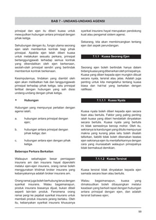 BAB 7 - UNDANG-UNDANG AGENSI
prinsipal dan ejen itu diberi kuasa untuk
mewujudkan hubungan antara prinsipal dengan
pihak ketiga.
Sehubungan dengan itu, fungsi utama seorang
ejen ialah membentuk kontrak bagi pihak
prinsipal. Apabila ejen telah diberi kuasa
untuk melakukan sesuatu perkara, prinsipal
bertanggungjawab terhadap semua kontrak
yang dikendalikan oleh ejen berkenaan,
seolah-olah prinsipal sendiri yang bertindak
membentuk kontrak berkenaan.
Kesimpulannya, tindakan yang diambil oleh
ejen akan melibatkan hak dan tanggungjawab
prinsipal terhadap pihak ketiga, iaitu prinsipal
terlibat dengan hubungan yang sah disisi
undang-undang dengan pihak ketiga.
•	 Hubungan
Hubungan yang mempunyai pertalian dengan
agensi ialah;
a.	 hubungan antara prinsipal dengan
	 ejen;
b.	 hubungan antara prinsipal dengan
	 pihak ketiga; dan
c.	 hubungan antara ejen dengan pihak
	 ketiga.
Beberapa Perkara Berkaitan
Walaupun sebahagian besar perniagaan
insurans am dan insurans hayat diperolehi
melalui ejen-ejen insurans, orang ramai boleh
menggunakan khidmat broker insurans yang
kebanyakannya adalah broker insurans am.
Orangramaijugaboleh berhubung terusdengan
syarikat insurans. Walau bagaimanapun,
produk insurans biasanya dijual, bukan dibeli
seperti lain-lain produk. Fenomena orang
ramai pergi ke pejabat syarikat insurans untuk
membeli produk insurans jarang berlaku. Oleh
itu, kebanyakan syarikat insurans khususnya
syarikat insurans hayat merupakan pendokong
kuat atau pengamal sistem agensi.
Sekarang, kita akan membincangkan tentang
ejen dari aspek perundangan.
7.1.1 Kuasa Seorang Ejen
Seorang ejen boleh bertindak hanya dalam
bidangkuasayangdibenarkanolehprinsipalnya.
Kuasa yang diberi kepada ejen mungkin dibuat
secara nyata, tersirat atau jelas. Adalah juga
penting untuk kita mengetahui tentang kuasa
biasa dan hal-hal yang berkaitan dengan
ratifikasi.
7.1.1.1 Kuasa Nyata
Kuasa nyata boleh diberi kepada ejen secara
lisan atau bertulis. Faktor yang paling penting
ialah kuasa yang diberi hendaklah dinyatakan
secara bertulis. Kuasa nyata yang bertulis
ini tidak semestinya bercop mohor. Oleh itu,
sekiranya isi kandungan yang ditulis mempunyai
makna yang kurang jelas iaitu boleh disalah
tafsirkan, liabiliti tidak boleh dikenakan keatas
ejen sekiranya ejen itu mentafsirkannya dengan
cara yang munasabah walaupun prinsipalnya
tidak bermaksud demikian.
7.1.1.2 Kuasa Tersirat
Kuasa tersirat tidak dinyatakan kepada ejen
samada secara lisan atau bertulis.
Walau bagaimanapun, kuasa yang
dimaksudkan boleh dibayangkan melalui
keadaan yang berkait rapat dengan hubungan
antara prinsipal dengan ejen, dan adalah
tersirat bahawa ejen;
99
 