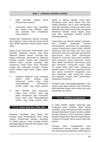 BAB 7 - UNDANG-UNDANG AGENSI
•	 boleh bertindak didalam terma
	 bidang kuasa nyatanya;
•	 mempunyai kuasa untuk melakukan
	 apa sahaja yang difikirkan perlu
	 atau berkaitan demi menjalankan
	 kuasa nyatanya.
Apabila ejen menjalankan sesuatu urusniaga
atau tugasnya, kuasa nyata dan kuasa tersirat
yang dimiliki biasanya diiringi dengan kuasa
biasa.
Bidang kuasa berkenaan membolehkan ejen
bertindak melakukan sesuatu yang biasa
dilakukan didalam sesuatu urusniaga atau
kerjaya berkenaan. Sementara itu, sekiranya
terdapat sesuatu budaya atau kebiasaan
tertentu dalam sesuatu urusniaga, ejen
mempunyai kuasa biasa untuk mematuhi
budaya atau kebiasaan tersebut. Contoh-
contoh bidang kuasa biasa adalah seperti
berikut;
•	 Pengurus pelaburan yang mendapat
	 arahan untuk menjual juga
	 mempunyai kuasa biasa untuk
	 menandatangani memorandum
	 kontrak jualan bagi pihak penjual.
•	 Ejen hartanah yang mempunyai
	 kuasa untuk menjual harta bagi
	 pihak prinsipalnya juga mempunyai
	 kuasa biasa untuk menandatangani
	 kontrak bagi pihak pemilik harta.
7.1.1.3 Kuasa Jelas Atau Tidak Jelas
Sebarang kenyataan yang dibuat oleh
prinsipal yang mempengaruhi pihak ketiga
supaya mempercayai bahawa seseorang
itu adalah ejennya, maka prinsipal tersebut
bertanggungjawab atas apa-apa tindakan yang
dilakukan oleh ejen itu.
Kuasa ini dikenali sebagai kuasa jelas.
Pernyataan boleh dibuat secara lisan atau
melalui perlakuan, dan ia jelas menunjukkan
yang ejen berkenaan mempunyai kuasa untuk
bertindak bagi pihak prinsipal dan pernyataan
berkenaan mestilah dibuat kepada orang
yang akan menjadikan prinsipal tersebut
bertanggungjawab.
Kuasa jelas juga dikenali sebagai ‘estoppel’,
iaitu tindakan seseorang (insurer)
mempengaruhi seseorang lain (pelanggan)
supaya mempercayai yang ia telah melantik
seseorang yang lain (ejen) dan tahu orang
berkenaan akan terus bertindak berdasarkan
kepercayaan yang diberi. Sehubungan
dengan itu, ia (insurer) tidak boleh menafikan
akan kewujudan agensi berkenaan. Kuasa
jelas adalah berasaskan kepercayaan yang
ejen berkenaan mempunyai kuasa. Oleh
itu, pihak ketiga tidak boleh bergantung
kepada alasan ini jika dia sebenarnya tahu
atau secara konstruktif mengetahui yang
ejen berkenaan tidak mempunyai kuasa,
atau keadaan mungkin telah menimbulkan
kesangsian kepadanya.
Prinsipal boleh dipertanggungjawabkan atas
alasan kuasa jelas walaupun ejen berkenaan
telah bertindak dengan cara menipu dan untuk
kepentingan diri sendiri.
7.1.1.4 Ratifikasi (pengesahan)
Ia boleh berlaku apabila seseorang ejen
melakukan suatu tindakan diluar bidang
kuasanya, yang kemudiannya telah mengikat
prinsipal disebabkan tindakan tersebut, setelah
prinsipal bersetuju untuk menerima tindakan
tersebut sebagai telah dilakukan bagi pihaknya.
Tindakan ini mungkin dibuat secara nyata atau
tersirat.
Prinsipal boleh meratifikasikan atau
mengesahkan sesuatu tindakan yang dibuat
oleh seseorang yang kebetulan adalah ejennya
100
 