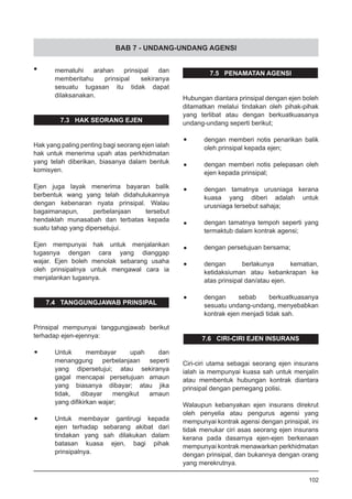 BAB 7 - UNDANG-UNDANG AGENSI
•	 mematuhi arahan prinsipal dan
memberitahu prinsipal sekiranya
sesuatu tugasan itu tidak dapat
dilaksanakan.
7.3 HAK SEORANG EJEN
Hak yang paling penting bagi seorang ejen ialah
hak untuk menerima upah atas perkhidmatan
yang telah diberikan, biasanya dalam bentuk
komisyen.
Ejen juga layak menerima bayaran balik
berbentuk wang yang telah didahulukannya
dengan kebenaran nyata prinsipal. Walau
bagaimanapun, perbelanjaan tersebut
hendaklah munasabah dan terbatas kepada
suatu tahap yang dipersetujui.
Ejen mempunyai hak untuk menjalankan
tugasnya dengan cara yang dianggap
wajar. Ejen boleh menolak sebarang usaha
oleh prinsipalnya untuk mengawal cara ia
menjalankan tugasnya.
7.4 TANGGUNGJAWAB PRINSIPAL
Prinsipal mempunyai tanggungjawab berikut
terhadap ejen-ejennya:
•	 Untuk membayar upah dan
	 menanggung perbelanjaan seperti
	 yang dipersetujui; atau sekiranya
	 gagal mencapai persetujuan amaun
	 yang biasanya dibayar; atau jika
	 tidak, dibayar mengikut amaun
	 yang difikirkan wajar;
•	 Untuk membayar gantirugi kepada
	 ejen terhadap sebarang akibat dari
	 tindakan yang sah dilakukan dalam
	 batasan kuasa ejen, bagi pihak
	 prinsipalnya.
7.5 PENAMATAN AGENSI
Hubungan diantara prinsipal dengan ejen boleh
ditamatkan melalui tindakan oleh pihak-pihak
yang terlibat atau dengan berkuatkuasanya
undang-undang seperti berikut;
•	 dengan memberi notis penarikan balik
oleh prinsipal kepada ejen;
•	 dengan memberi notis pelepasan oleh
ejen kepada prinsipal;
•	 dengan tamatnya urusniaga kerana
kuasa yang diberi adalah untuk
urusniaga tersebut sahaja;
•	 dengan tamatnya tempoh seperti yang
termaktub dalam kontrak agensi;
•	 dengan persetujuan bersama;
•	 dengan berlakunya kematian,
ketidaksiuman atau kebankrapan ke
atas prinsipal dan/atau ejen.
•	 dengan sebab berkuatkuasanya
sesuatu undang-undang, menyebabkan
kontrak ejen menjadi tidak sah.
7.6 CIRI-CIRI EJEN INSURANS
Ciri-ciri utama sebagai seorang ejen insurans
ialah ia mempunyai kuasa sah untuk menjalin
atau membentuk hubungan kontrak diantara
prinsipal dengan pemegang polisi.
Walaupun kebanyakan ejen insurans direkrut
oleh penyelia atau pengurus agensi yang
mempunyai kontrak agensi dengan prinsipal, ini
tidak menukar ciri asas seorang ejen insurans
kerana pada dasarnya ejen-ejen berkenaan
mempunyai kontrak menawarkan perkhidmatan
dengan prinsipal, dan bukannya dengan orang
yang merekrutnya.
102
 
