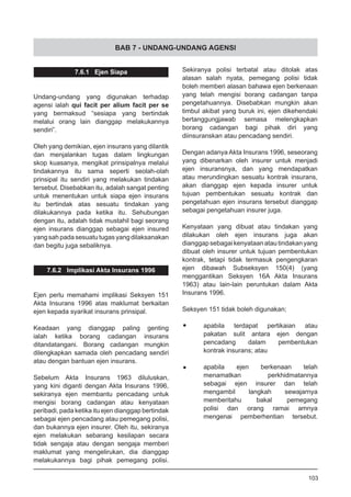 BAB 7 - UNDANG-UNDANG AGENSI
Sekiranya polisi terbatal atau ditolak atas
alasan salah nyata, pemegang polisi tidak
boleh memberi alasan bahawa ejen berkenaan
yang telah mengisi borang cadangan tanpa
pengetahuannya. Disebabkan mungkin akan
timbul akibat yang buruk ini, ejen dikehendaki
bertanggungjawab semasa melengkapkan
borang cadangan bagi pihak diri yang
diinsuranskan atau pencadang sendiri.
Dengan adanya Akta Insurans 1996, seseorang
yang dibenarkan oleh insurer untuk menjadi
ejen insuransnya, dan yang mendapatkan
atau merundingkan sesuatu kontrak insurans,
akan dianggap ejen kepada insurer untuk
tujuan pembentukan sesuatu kontrak dan
pengetahuan ejen insurans tersebut dianggap
sebagai pengetahuan insurer juga.
Kenyataan yang dibuat atau tindakan yang
dilakukan oleh ejen insurans juga akan
dianggapsebagaikenyataanatautindakanyang
dibuat oleh insurer untuk tujuan pembentukan
kontrak, tetapi tidak termasuk pengengkaran
ejen dibawah Subseksyen 150(4) (yang
menggantikan Seksyen 16A Akta Insurans
1963) atau lain-lain peruntukan dalam Akta
Insurans 1996.
Seksyen 151 tidak boleh digunakan;
•	 apabila terdapat pertikaian atau
	 pakatan sulit antara ejen dengan
	 pencadang dalam pembentukan
	 kontrak insurans; atau
•	 apabila ejen berkenaan telah
	 menamatkan perkhidmatannya
	 sebagai ejen insurer dan telah
	 mengambil langkah sewajarnya
	 memberitahu bakal pemegang
	 polisi dan orang ramai amnya
	 mengenai pemberhentian tersebut.
7.6.1 Ejen Siapa
Undang-undang yang digunakan terhadap
agensi ialah qui facit per alium facit per se
yang bermaksud “sesiapa yang bertindak
melalui orang lain dianggap melakukannya
sendiri”.
Oleh yang demikian, ejen insurans yang dilantik
dan menjalankan tugas dalam lingkungan
skop kuasanya, mengikat prinsipalnya melalui
tindakannya itu sama seperti seolah-olah
prinsipal itu sendiri yang melakukan tindakan
tersebut. Disebabkan itu, adalah sangat penting
untuk menentukan untuk siapa ejen insurans
itu bertindak atas sesuatu tindakan yang
dilakukannya pada ketika itu. Sehubungan
dengan itu, adalah tidak mustahil bagi seorang
ejen insurans dianggap sebagai ejen insured
yangsahpadasesuatutugasyangdilaksanakan
dan begitu juga sebaliknya.
7.6.2 Implikasi Akta Insurans 1996
Ejen perlu memahami implikasi Seksyen 151
Akta Insurans 1996 atas maklumat berkaitan
ejen kepada syarikat insurans prinsipal.
Keadaan yang dianggap paling genting
ialah ketika borang cadangan insurans
ditandatangani. Borang cadangan mungkin
dilengkapkan samada oleh pencadang sendiri
atau dengan bantuan ejen insurans.
Sebelum Akta Insurans 1963 diluluskan,
yang kini diganti dengan Akta Insurans 1996,
sekiranya ejen membantu pencadang untuk
mengisi borang cadangan atau kenyataan
peribadi, pada ketika itu ejen dianggap bertindak
sebagai ejen pencadang atau pemegang polisi,
dan bukannya ejen insurer. Oleh itu, sekiranya
ejen melakukan sebarang kesilapan secara
tidak sengaja atau dengan sengaja memberi
maklumat yang mengelirukan, dia dianggap
melakukannya bagi pihak pemegang polisi.
103
 