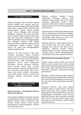 BAB 7 - UNDANG-UNDANG AGENSI
7.6.3 Kutipan Premium
Apabila pemegang polisi membuat bayaran
premium kepada ejen insurans yang sah,
bayaran tersebut dianggap telah dibuat kepada
pihak insurer walaupun ejen berkenaan tidak
mengemukakan bayaran tersebut kepada
insurer. Insured dianggap telah dilindungi.
Sebaliknya, sekiranya ejen yang tidak diberi
kuasa menerima bayaran premium dari insured
atau dari orang ramai, tindakannya itu tidak
boleh menyebabkan insurer bertanggungjawab
atas perbuatan tersebut. Perlu diambil
perhatian bahawa selagi ejen berkenaan tidak
mendepositkan bayaran tersebut kepada
insurer, dia masih lagi bertanggungjawab
kepada pemegang polisi.
Seksyen 160 Akta Insurans 1996 telah
membuat peruntukan khusus mengenai
kutipan premium di alamat pemegang polisi,
terutamanya untuk polisi hayat perkhidmatan
rumah-ke-rumah. BNM menetapkan cara
bagaimana insurer hayat menjalankan
perniagaan insurans hayatnya, berkaitan
polisi insurans hayat yang premium
biasanya dikutip di alamat pemegang polisi,
oleh seseorang yang dilantik oleh insurer
hayat untuk tujuan tersebut. Pembayaran
yang dibuat kepada individu tersebut akan
dianggap sebagai pembayaran kepada
insurer.
7.6.3.1 Bayaran Premium dalam
Perniagaan Insurans Am
Waranti Premium – Fasal Waranti Premium
Enam Puluh (60) Hari
Insurer yang menjalankan perniagaan insurans
am dikehendaki menguat- kuasakan peraturan
Waranti Premium dalam kebanyakan polisi
insurans kecuali insurans motor, insurans
kemalangan diri, insurans perjalanan, insurans
marin dan insurans bon.
Dibawah peraturan tersebut, insured
dikehendaki membayar premium yang
dikenakan dalam tempoh 60 hari dari tarikh
kuatkuasa perlindungan insurans (Tarikh
kuatkuasa perlindungan biasanya dinyatakan
dalam polisi insurans, nota lindung dan/atau sijil
pembaharuan).
Sekiranya premium tidak dibayar dalam tempoh
60 hari, perlindungan insurans akan dibatalkan
bermula dari hari yang ke 61 dan insurer berhak
menentukan kadar premium pro rata untuk
tempoh perlindungan yang diberikan.
Mengikut waranti ini, setiap bayaran premium
yang diterima oleh ejen yang dilantik, ia
dianggap telah diterima oleh pihak insurer.
Sebaliknya, sekiranya premium dibayar
kepada individu yang tidak mempunyai kuasa
termasuk ejennya, insurer bertanggungjawab
membuktikan penerimaan bayaran berkenaan.
Waranti Premium menyatakan bahawa;
“Adalah menjadi syarat penting dan khusus
dalam kontrak insurans iaitu premium yang
perlu dibayar hendaklah dijelaskan dan diterima
oleh insurer dalam tempoh 60 hari dari tarikh
permulaan kuatkuasa polisi/endorsemen/sijil
pembaharuan.
Sekiranya syarat berkenaan gagal dipatuhi,
kontrak insurans akan terbatal secara automatik
dan insurer berhak menetapkan kadar premium
pro rata untuk tempoh perlindungan yang telah
diberikan.
Sekiranya premium yang perlu dibayar
dibawah waranti ini telah diterima oleh ejen
yang dilantik oleh insurer, bayaran tersebut
dianggap telah diterima oleh pihak insurer, dan
tanggungjawab membuktikan yang premium
berkenaan diterima oleh seseorang, termasuk
ejen insurans yang tidak diberi kuasa untuk
mengutip premium berkenaan, adalah terletak
pada pihak insurer”.
104
 