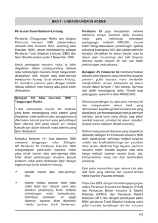 BAB 7 - UNDANG-UNDANG AGENSI
Peraturan Tunai-Sebelum-Lindung
Peraturan (Tanggungan Risiko dan Kutipan
Premium) Insurans 1980 (diperuntukkan
dibawah Akta Insurans 1963, sekarang Akta
Insurans 1996), umum mengenalinya sebagai
Peraturan Tunai Sebelum Lindung (CBC) dan
telah dikuatkuasakan pada 1 November 1980.
Untuk perniagaan insurans motor, ia telah
dinyatakan dalam undang-undang bahawa
nota perlindungan insurans motor hanya boleh
dikeluarkan oleh insurer atau ejen-ejennya
berdasarkan konsep ‘tunai sebelum lindung’.
Ini bermakna premium perlu dibayar terlebih
dahulu sebelum nota lindung atau polisi boleh
dikeluarkan.
Seksyen 141 Akta Insurans 1996 –
Tanggungan Risiko
“Tiada mana-mana insurer am berlesen
yang boleh menanggung risiko seperti yang
dinyatakan dalam polisi amatausebagaimana ia
ditentukan, kecuali premium yang perlu dibayar
telah diterima oleh pihak insurer am melalui
kaedah dan dalam tempoh masa tertentu yang
telah ditetapkan”
Mengikut Seksyen 141 Akta Insurans 1996
mengenai tanggungan risiko, Bahagian
XV Peraturan 65 Peraturan Insurans 1996
mengenalpasti polisi-polisi insurans motor
yang pihak insurer atau ejen-ejennya tidak
boleh diberi perlindungan insurans, kecuali
premium untuk polisi berkenaan telah dibayar
sepenuhnya (tunai sebelum lindung),
•	 kepada insurer atau ejen-ejennya;
	 atau
•	 dijamin melalui jaminan bank tidak
	 boleh batal dan dibayar pada atau
	 sebelum penghujung bulan selepas
	 perlindungan mula berkuatkuasa.
	 Sekiranya peraturan ini gagal
	 dipenuhi, bayaran akan diperolehi
	 melalui jaminan bank berkenaan.
Peraturan 65 juga menyatakan bahawa
sekiranya amaun premium polisi insurans
motor yang melindungi kenderaan
perdagangan melebihi RM5,000, insurer
boleh menguatkuasakan perlindungan apabila
sekurang-kurangnya 30% dari jumlah premium
tersebut dikreditkan ke akaun insurer atau ke
akaun ejen insuransnya dan baki bayaran
diterima dalam tempoh 45 hari dari tarikh
perlindungan berkuatkuasa.
Bahagian XV Peraturan 66 memperuntukkan
bahawa ejen insurans yang menerima bayaran
premium polisi insurans motor hendaklah
mengkreditkan amaun berkenaan ke akaun
insurer dalam tempoh 7 hari bekerja, bermula
dari tarikh menanggung risiko. Penalti bagi
pelanggaran waranti ini ialah RM500,000.
Sehubungan dengan itu, ejen perlu mempunyai
dan mengemaskini akaun bank yang
dikhususkan kepada syarikat insurans am yang
diwakilinya dan mendepositkan semua premium
dan/atau wang tunai yang dikutip bagi pihak
syarikat insurans prinsipal ke akaun tersebut.
(kutipan kasar sebelum ditolak komisen).
Definisi mengenai pembayaran yang dinyatakan
dibawah Bahagian XV Peraturan Insurans 1996
telah diperluaskan sehingga meliputi bayaran
melalui kad kredit/debit/charge dan pindahan
dana secara elektronik bagi bayaran premium
insurans motor. Kaedah bayaran cara lama
hanya meliputi bayaran secara tunai, cek,
kiriman/arahan wang dan draf bank/arahan
juruwang.
Ejen perlu memastikan agar semua cek atau
draf bank yang diterima dari insured tertulis
nama syarikat insurans prinsipal.
PadaJulai2007,dengantermeterinyaperjanjian
antara Persatuan Insurans Am Malaysia (PIAM)
dan Persatuan Broker Insurans & Takaful
Malaysia (MITBA) dan Persatuan Takaful
Malaysia (MTA) dan dengan persetujuan pihak
BNM, peraturan Tunai-Sebelum-Lindung untuk
polisi insurans kemalangan diri dan insurans
105
 