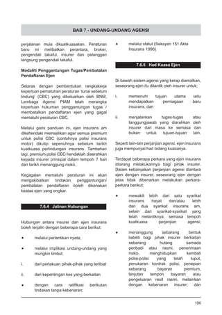 BAB 7 - UNDANG-UNDANG AGENSI
perjalanan mula dikuatkuasakan. Peraturan
baru ini melibatkan perantara, broker,
pengendali takaful, insurer dan pelanggan
langsung pengendali takaful.
Modaliti Penggantungan Tugas/Pembatalan
Pendaftaran Ejen
Selaras dengan pembentukan rangkakerja
keperluan pematuhan peraturan ‘tunai sebelum
lindung’ (CBC) yang dikeluarkan oleh BNM,
Lembaga Agensi PIAM telah merangka
keperluan hukuman penggantungan tugas /
membatalkan pendaftaran ejen yang gagal
mematuhi peraturan CBC.
Melalui garis panduan ini, ejen insurans am
dikehendaki memastikan agar semua premium
untuk polisi CBC (contohnya polisi insurans
motor) dikutip sepenuhnya sebelum tarikh
kuatkuasa perlindungan insurans. Tambahan
lagi, premium polisi CBC hendaklah diserahkan
kepada insurer prinsipal dalam tempoh 7 hari
dari tarikh menanggung risiko.
Kegagalan mematuhi peraturan ini akan
mengakibatkan tindakan penggantungan/
pembatalan pendaftaran boleh dikenakan
keatas ejen yang engkar.
7.6.4 Jalinan Hubungan
Hubungan antara insurer dan ejen insurans
boleh terjalin dengan beberapa cara berikut:
•	 melalui perlantikan nyata;
•	 melalui implikasi undang-undang yang
mungkin timbul;
i.	 dari perlakuan pihak-pihak yang terlibat
ii.	 dari kepentingan kes yang berkaitan
	
•	 dengan cara ratifikasi berikutan
tindakan tanpa kebenaran;
•	 melalui statut (Seksyen 151 Akta
	 Insurans 1996)
7.6.5 Had Kuasa Ejen
Di bawah sistem agensi yang kerap diamalkan,
seseorang ejen itu dilantik oleh insurer untuk;
i.	 memenuhi tujuan utama iaitu
	 mendapatkan perniagaan baru
	 insurans, dan
ii.	 menjalankan tugas-tugas atau
	 tanggungjawab yang diarahkan oleh
	 insurer dari masa ke semasa dan
	 bukan untuk tujuan-tujuan lain.
Seperti lain-lain perjanjian agensi, ejen insurans
juga mempunyai had bidang kuasanya.	
Terdapat beberapa perkara yang ejen insurans
dilarang melakukannya bagi pihak insurer.
Dalam kebanyakan perjanjian agensi diantara
ejen dengan insurer, seseorang ejen dengan
jelas tidak dibenarkan melakukan perkara-
perkara berikut;
•	 mewakili lebih dari satu syarikat
	 insurans hayat dan/atau lebih
	 dari dua syarikat insurans am,
	 selain dari syarikat-syarikat yang
	 telah melantiknya, semasa tempoh
	 kuatkuasa perjanjian agensi;
•	 menanggung sebarang bentuk
	 liabiliti bagi pihak insurer berkaitan
	 sebarang hutang samada
	 peribadi atau rasmi, penerimaan
	 risiko, menghidupkan kembali
	 polisi-polisi yang telah luput,
	 penukaran kontrak polisi, penepian
	 sebarang bayaran premium,
	 lanjutan tempoh bayaran atau
	 pengeluaran resit rasmi, melainkan
	 dengan kebenaran insurer; dan
106
 