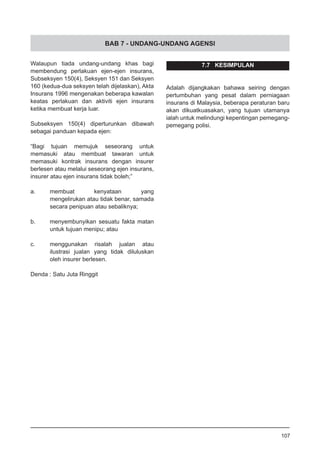 BAB 7 - UNDANG-UNDANG AGENSI
Walaupun tiada undang-undang khas bagi
membendung perlakuan ejen-ejen insurans,
Subseksyen 150(4), Seksyen 151 dan Seksyen
160 (kedua-dua seksyen telah dijelaskan), Akta
Insurans 1996 mengenakan beberapa kawalan
keatas perlakuan dan aktiviti ejen insurans
ketika membuat kerja luar.
Subseksyen 150(4) diperturunkan dibawah
sebagai panduan kepada ejen:
“Bagi tujuan memujuk seseorang untuk
memasuki atau membuat tawaran untuk
memasuki kontrak insurans dengan insurer
berlesen atau melalui seseorang ejen insurans,
insurer atau ejen insurans tidak boleh;”
a.	 membuat kenyataan yang
mengelirukan atau tidak benar, samada
secara penipuan atau sebaliknya;
b.	 menyembunyikan sesuatu fakta matan
untuk tujuan menipu; atau
c.	 menggunakan risalah jualan atau
ilustrasi jualan yang tidak diluluskan
oleh insurer berlesen.
Denda : Satu Juta Ringgit
107
7.7 KESIMPULAN
Adalah dijangkakan bahawa seiring dengan
pertumbuhan yang pesat dalam perniagaan
insurans di Malaysia, beberapa peraturan baru
akan dikuatkuasakan, yang tujuan utamanya
ialah untuk melindungi kepentingan pemegang-
pemegang polisi.
 